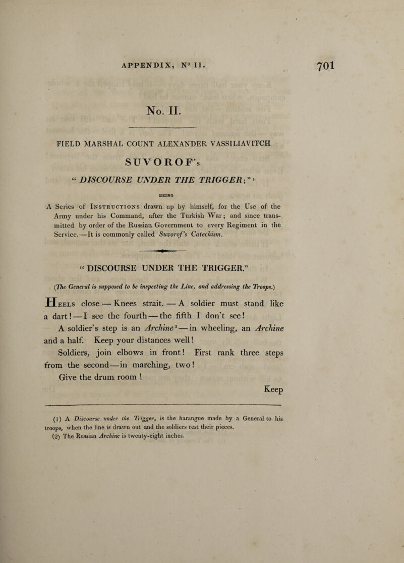 No. II. FIELD MARSHAL COUNT ALEXANDER VASSILIAVITCII SUVOROF’s “ DISCOURSE UNDER THE TRIGGER ■, - BEING A Series of Instructions drawn up by himself, for the Use of the Army under his Command, after the Turkish War; and since trans¬ mitted by order of the Russian Government to every Regiment in the Service. — It is commonly called Suvorof’s Catechism. “ DISCOURSE UNDER THE TRIGGER.” (The General is supposed to be inspecting the Line, and addressing the Troops.) Heels close — Knees strait. — A soldier must stand like a dart!—I see the fourth — the fifth I don’t see! A soldier’s step is an Archine1 2 — in wheeling, an Archine and a half. Keep your distances well! Soldiers, join elbows in front! First rank three steps from the second — in marching, two! Give the drum room 1 Keep (1) A Discourse under the Trigger, is the harangue made by a General to his troops, when the line is drawn out and the soldiers rest their pieces. (2) The Russian Archine is twenty-eight inches.