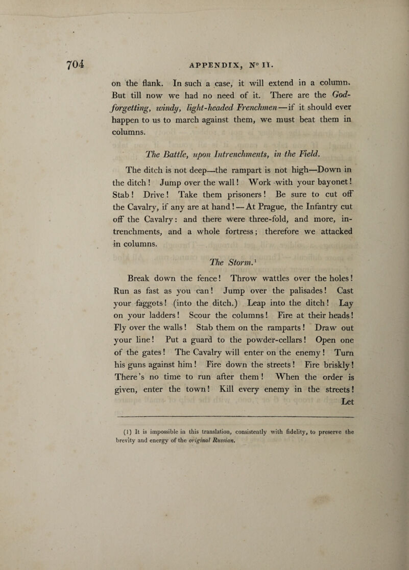 on the flank. In such a case, it will extend in a column. But till now we had no need of it. There are the God- forgetting, windy, light-headed Frenchmen — if it should ever happen to us to march against them, we must beat them in columns. The Battle, upon Intrenchments, in the Field. The ditch is not deep—the rampart is not high—Down in the ditch ! Jump over the wall! Work with your bayonet! Stab! Drive! Take them prisoners! Be sure to cut off the Cavalry, if any are at hand! — At Prague, the Infantry cut off the Cavalry: and there were three-fold, and more, in¬ trenchments, and a whole fortress; therefore we attacked in columns. The Storm.1 Break down the fence! Throw wattles over the holes! Run as fast as you can! Jump over the palisades! Cast your faggots! (into the ditch.) Leap into the ditch! Lay on your ladders ! Scour the columns! Fire at their heads! Fly over the walls! Stab them on the ramparts ! Draw out your line! Put a guard to the powder-cellars! Open one of the gates! The Cavalry will enter on the enemy ! Turn his guns against him! Fire down the streets ! Fire briskly! There’s no time to run after them! When the order is given, enter the town! Kill every enemy in the streets! Let (1) It is impossible in this translation, consistently with fidelity, to preserve the brevity and energy of the original Russian.