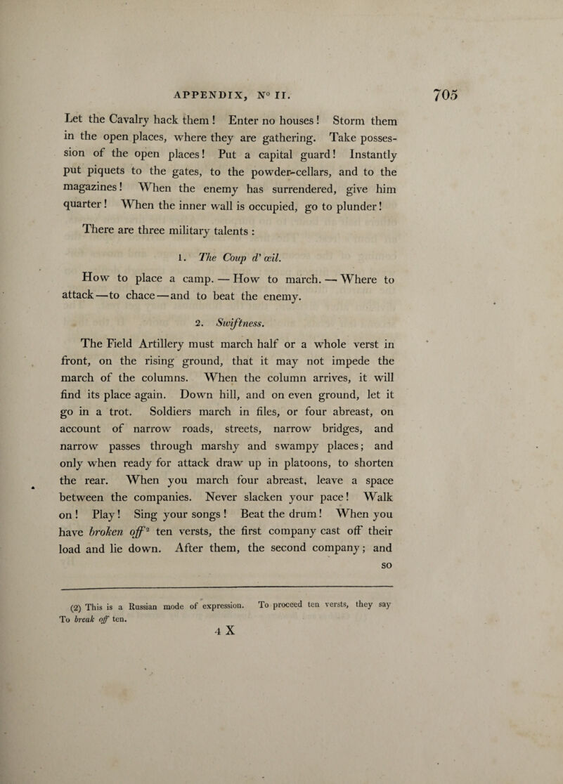 Let the Cavalry hack them ! Enter no houses ! Storm them in the open places, where they are gathering. Take posses¬ sion of the open places! Put a capital guard! Instantly put piquets to the gates, to the powder-cellars, and to the magazines! When the enemy has surrendered, give him quarter! When the inner wall is occupied, go to plunder! There are three military talents : 1. The Coup d’ oeil. How to place a camp. — How to march. —• Where to attack—to chace — and to beat the enemy. 2. Swiftness. The Field Artillery must march half or a whole verst in front, on the rising ground, that it may not impede the march of the columns. When the column arrives, it will find its place ^gain. Down hill, and on even ground, let it go in a trot. Soldiers march in files, or four abreast, on account of narrow roads, streets, narrow bridges, and narrow passes through marshy and swampy places; and only when ready for attack draw up in platoons, to shorten the rear. When you march four abreast, leave a space between the companies. Never slacken your pace! Walk on ! Play! Sing your songs ! Beat the drum I When you have broken off2 ten versts, the first company cast off their load and lie down. After them, the second company; and so (2) This is a Russian mode of expression. To proceed ten versts, they say To break off ten.