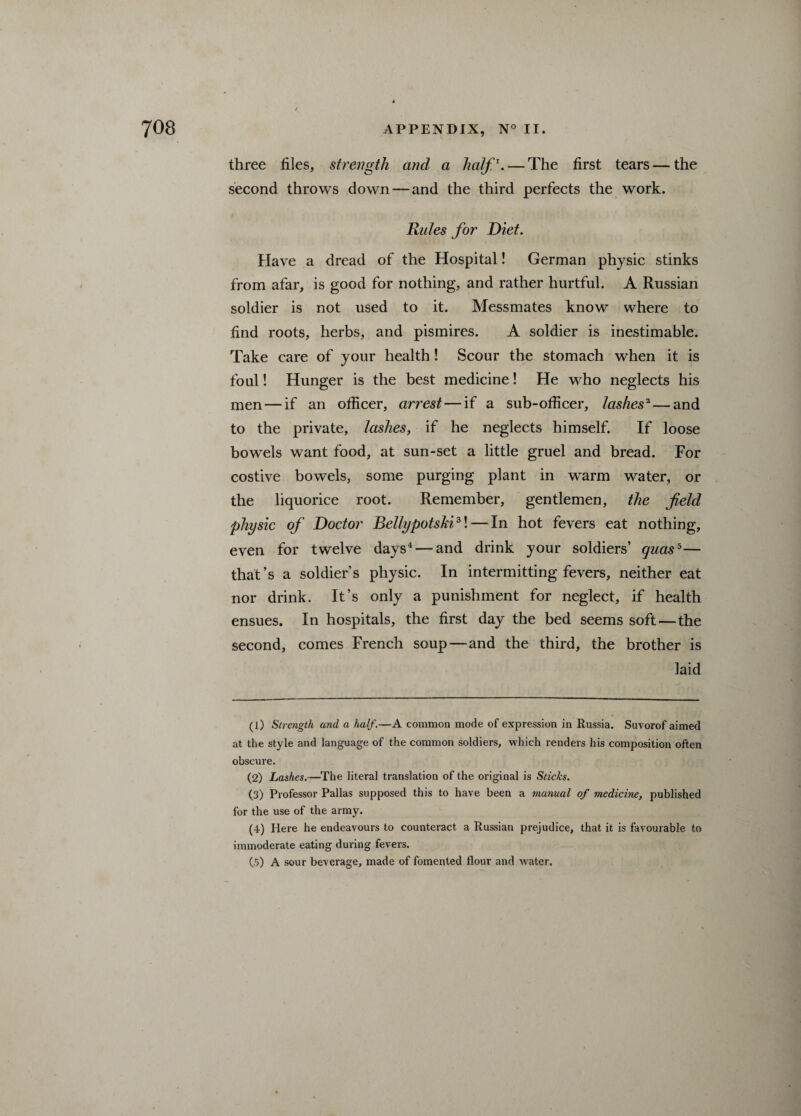 three files, strength and a half \ — The first tears — the second throws down—and the third perfects the work. Rules for Diet. Have a dread of the Hospital! German physic stinks from afar, is good for nothing, and rather hurtful. A Russian soldier is not used to it. Messmates know where to find roots, herbs, and pismires. A soldier is inestimable. Take care of your health! Scour the stomach when it is foul! Hunger is the best medicine! He who neglects his men — if an officer, arrest — if a sub-officer, lashesa—and to the private, lashes, if he neglects himself. If loose bowels want food, at sun-set a little gruel and bread. For costive bowels, some purging plant in warm water, or the liquorice root. Remember, gentlemen, the field physic of Doctor Bellypotski1 2 3\—In hot fevers eat nothing, even for twelve days4 — and drink your soldiers’ quas5— that’s a soldier’s physic. In intermitting fevers, neither eat nor drink. It’s only a punishment for neglect, if health ensues. In hospitals, the first day the bed seems soft — the second, comes French soup—and the third, the brother is laid (1) Strength and a half.—A common mode of expression in Russia. Suvorof aimed at the style and language of the common soldiers, which renders his composition often obscure. (2) Lashes.—The literal translation of the original is Sticks. (3) Professor Pallas supposed this to have been a manual of medicine, published for the use of the army. (4) Here he endeavours to counteract a Russian prejudice, that it is favourable to immoderate eating during fevers. (5) A sour beverage, made of fomented flour and water.