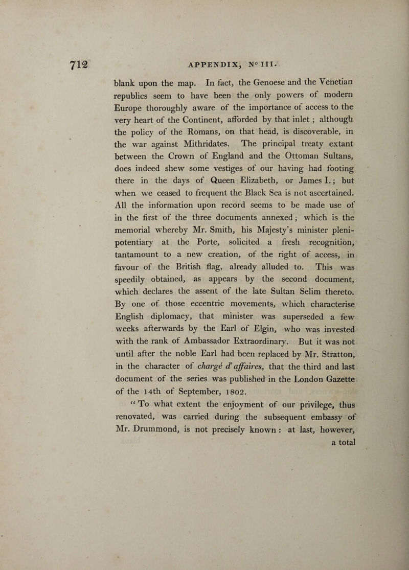 blank upon the map. In fact, the Genoese and the Venetian republics seem to have been the only powers of modern Europe thoroughly aware of the importance of access to the very heart of the Continent, afforded by that inlet ; although the policy of the Romans, on that head, is discoverable, in the war against Mithridates. The principal treaty extant between the Crown of England and the Ottoman Sultans, does indeed shew some vestiges of our having had footing there in the days of Queen Elizabeth, or James I.; but when we ceased to frequent the Black Sea is not ascertained. All the information upon record seems to be made use of in the first of the three documents annexed; which is the memorial whereby Mr. Smith, his Majesty’s minister pleni¬ potentiary at the Porte, solicited a fresh recognition, tantamount to a new creation, of the right of access, in favour of the British flag, already alluded to. This was speedily obtained, as appears by the second document, which declares the assent of the late Sultan Selim thereto. By one of those eccentric movements, which characterise English diplomacy, that minister was superseded a few weeks afterwards by the Earl of Elgin, who was invested with the rank of Ambassador Extraordinary. But it was not until after the noble Earl had been replaced by Mr. Stratton, in the character of charge d affaires, that the third and last document of the series was published in the London Gazette of the 14th of September, 1802. “ To what extent the enjoyment of our privilege, thus renovated, was carried during the subsequent embassy of Mr. Drummond, is not precisely known : at last, however, a total