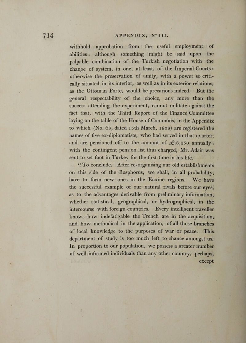 withhold approbation from the useful employment of abilities: although something might be said upon the palpable combination of the Turkish negotiation with the change of system, in one, at least, of the Imperial Courts : otherwise the preservation of amity, with a power so criti¬ cally situated in its interior, as well as in its exterior relations, as the Ottoman Porte, would be precarious indeed. But the general respectability of the choice, any more than the success attending the experiment, cannot militate against the fact that, with the Third Report of the Finance Committee laying on the table of the House of Commons, in the Appendix to which (No. 63, dated 15th March, 1808) are registered the names of five ex-diplomatists, who had served in that quarter, and are pensioned off to the amount of ^.8,950 annually: with the contingent pension list thus charged, Mr. Adair was sent to set foot in Turkey for the first time in his life. “ To conclude. After re-organising our old establishments on this side of the Bosphorus, we shall, in all probability, have to form new ones in the Euxine regions. We have the successful example of our natural rivals before our eyes, as to the advantages derivable from preliminary information, whether statistical, geographical, or hydrographical, in the intercourse with foreign countries. Every intelligent traveller knows how indefatigable the Trench are in the acquisition* and how methodical in the application, of all those branches of local knowledge to the purposes of war or peace. This department of study is too much left to chance amongst us. In proportion to our population, we possess a greater number of well-informed individuals than any other country, perhaps, except