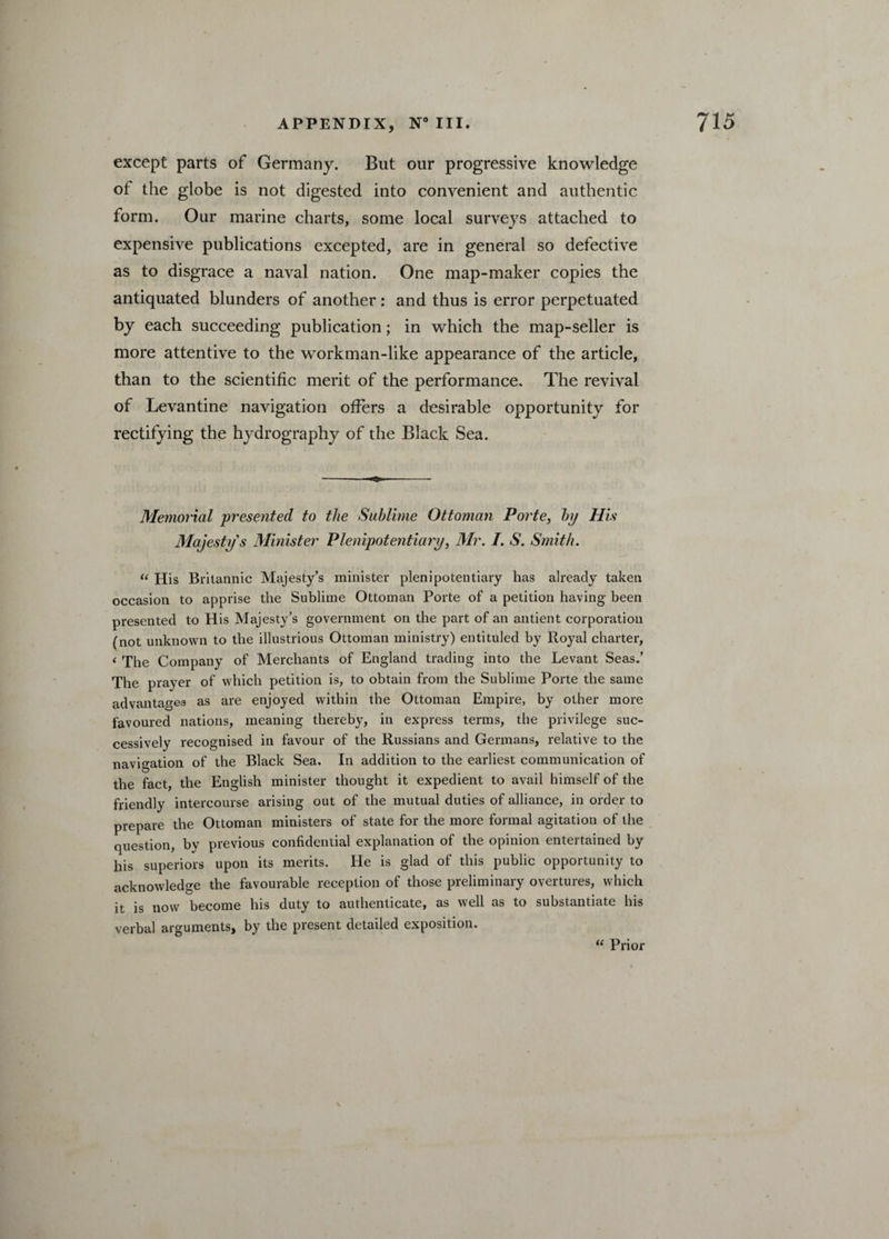 except parts of Germany. But our progressive knowledge ot the globe is not digested into convenient and authentic form. Our marine charts, some local surveys attached to expensive publications excepted, are in general so defective as to disgrace a naval nation. One map-maker copies the antiquated blunders of another: and thus is error perpetuated by each succeeding publication; in which the map-seller is more attentive to the workman-like appearance of the article, than to the scientific merit of the performance. The revival of Levantine navigation offers a desirable opportunity for rectifying the hydrography of the Black Sea. Memorial presented to the Sublime Ottoman Porte, by His Majesty’s Minister Plenipotentiary, Mr. /. S. Smith. “ His Britannic Majesty’s minister plenipotentiary has already taken occasion to apprise the Sublime Ottoman Porte of a petition having been presented to His Majesty’s government on the part of an antient corporation (not unknown to the illustrious Ottoman ministry) entituled by Royal charter, ‘ The Company of Merchants of England trading into the Levant Seas.’ The prayer of which petition is, to obtain from the Sublime Porte the same advantages as are enjoyed within the Ottoman Empire, by other more favoured nations, meaning thereby, in express terms, the privilege suc¬ cessively recognised in favour of the Russians and Germans, relative to the navigation of the Black Sea. In addition to the earliest communication of the fact, the English minister thought it expedient to avail himself of the friendly intercourse arising out of the mutual duties of alliance, in order to prepare the Ottoman ministers of state for the more formal agitation of the question, by previous confidential explanation of the opinion entertained by his superiors upon its merits. He is glad of this public opportunity to acknowledge the favourable reception of those preliminary overtures, which it is now become his duty to authenticate, as well as to substantiate his verbal arguments, by the present detailed exposition. “ Prior