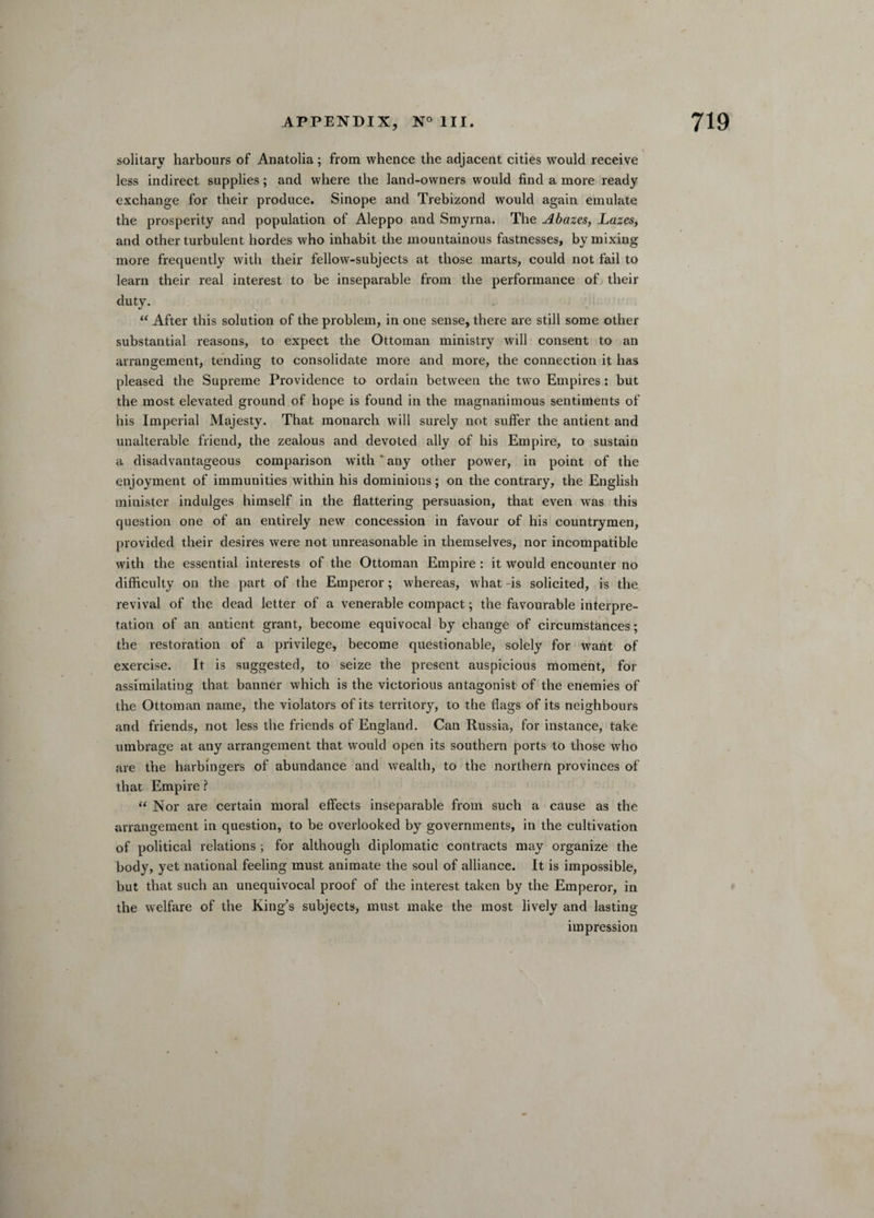 solitary harbours of Anatolia; from whence the adjacent cities would receive less indirect supplies; and where the land-owners would find a more ready exchange for their produce. Sinope and Trebizond would again emulate the prosperity and population of Aleppo and Smyrna. The Abazes, Lazes, and other turbulent hordes who inhabit the mountainous fastnesses, by mixing more frequently with their fellow-subjects at those marts, could not fail to learn their real interest to be inseparable from the performance of their duty. “ After this solution of the problem, in one sense, there are still some other substantial reasons, to expect the Ottoman ministry will consent to an arrangement, tending to consolidate more and more, the connection it has pleased the Supreme Providence to ordain between the two Empires: but the most elevated ground of hope is found in the magnanimous sentiments of his Imperial Majesty. That monarch will surely not suffer the antient and unalterable friend, the zealous and devoted ally of his Empire, to sustain a disadvantageous comparison with * any other power, in point of the enjoyment of immunities within his dominions; on the contrary, the English minister indulges himself in the flattering persuasion, that even was this question one of an entirely new concession in favour of his countrymen, provided their desires were not unreasonable in themselves, nor incompatible with the essential interests of the Ottoman Empire : it would encounter no difficulty on the part of the Emperor; whereas, what -is solicited, is the revival of the dead letter of a venerable compact; the favourable interpre¬ tation of an antient grant, become equivocal by change of circumstances; the restoration of a privilege, become questionable, solely for want of exercise. It is suggested, to seize the present auspicious moment, for assimilating that banner which is the victorious antagonist of the enemies of the Ottoman name, the violators of its territory, to the flags of its neighbours and friends, not less the friends of England. Can Russia, for instance, take umbrage at any arrangement that would open its southern ports to those who are the harbingers of abundance and wealth, to the northern provinces of that Empire ? “ Nor are certain moral effects inseparable from such a cause as the arrangement in question, to be overlooked by governments, in the cultivation of political relations ; for although diplomatic contracts may organize the body, yet national feeling must animate the soul of alliance. It is impossible, but that such an unequivocal proof of the interest taken by the Emperor, in the welfare of the King’s subjects, must make the most lively and lasting impression