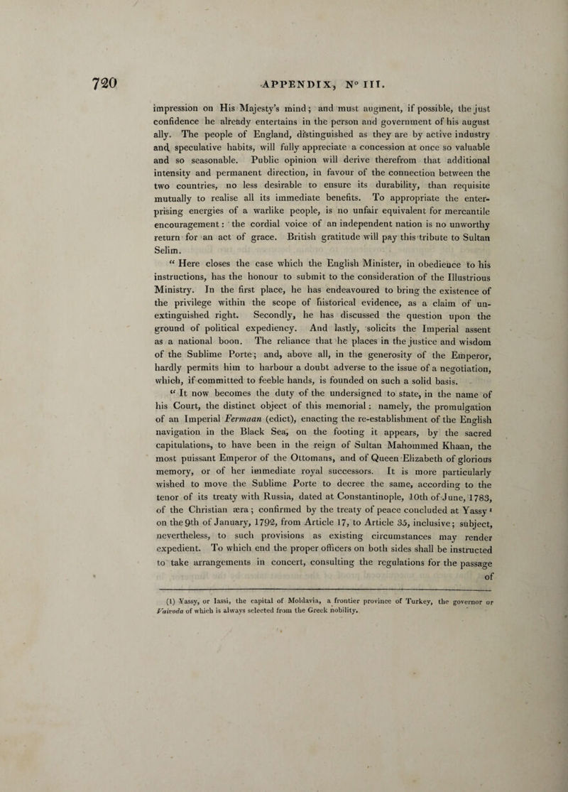 impression on His Majesty’s mind; and must augment, if possible, the just confidence he already entertains in the person and government of his august ally. The people of England, distinguished as they are by active industry and. speculative habits, will fully appreciate a concession at once so valuable and so seasonable. Public opinion will derive therefrom that additional intensity and permanent direction, in favour of the connection between the two countries, no less desirable to ensure its durability, than requisite mutually to realise all its immediate benefits. To appropriate the enter¬ prising energies of a warlike people, is no unfair equivalent for mercantile encouragement: ' the cordial voice of an independent nation is no unworthy return for an act of grace. British gratitude will pay this tribute to Sultan Selim. “ Here closes the case which the English Minister, in obedience to bis instructions, has the honour to submit to the consideration of the Illustrious Ministry. In the first place, he has endeavoured to bring the existence of the privilege within the scope of historical evidence, as a claim of un¬ extinguished right. Secondly, he has discussed the question upon the ground of political expediency. And lastly, solicits the Imperial assent as a national boon. The reliance that he places in the justice and wisdom of the Sublime Porte ; and, above all, in the generosity of the Emperor, hardly permits him to harbour a doubt adverse to the issue of a negotiation, which, if committed to feeble hands, is founded on such a solid basis. l< It now becomes the duty of the undersigned to state, in the name of his Court, the distinct object of this memorial: namely, the promulgation of an Imperial Fermaan (edict), enacting the re-establishment of the English navigation in the Black Sea, on the footing it appears, by the sacred capitulations, to have been in the reign of Sultan Mahommed Khaan, the most puissant Emperor of the Ottomans, and of Queen Elizabeth of glorious memory, or of her immediate royal successors. It is more particularly wished to move the Sublime Porte to decree the same, according to the tenor of its treaty with Russia, dated at Constantinople, 10th of June, 1783, of the Christian aera ; confirmed by the treaty of peace concluded at Yassy 1 on the9th of January, 1792, from Article 17, to Article 35, inclusive; subject, nevertheless, to such provisions as existing circumstances may render expedient. To which end the proper officers on both sides shall be instructed to take arrangements in concert, consulting the regulations for the passage of (1) Yassy, or lassi, the capital of Moldavia, a frontier province of Turkey, the governor or Faivoda of which is always selected from the Greek nobility. ' / * '