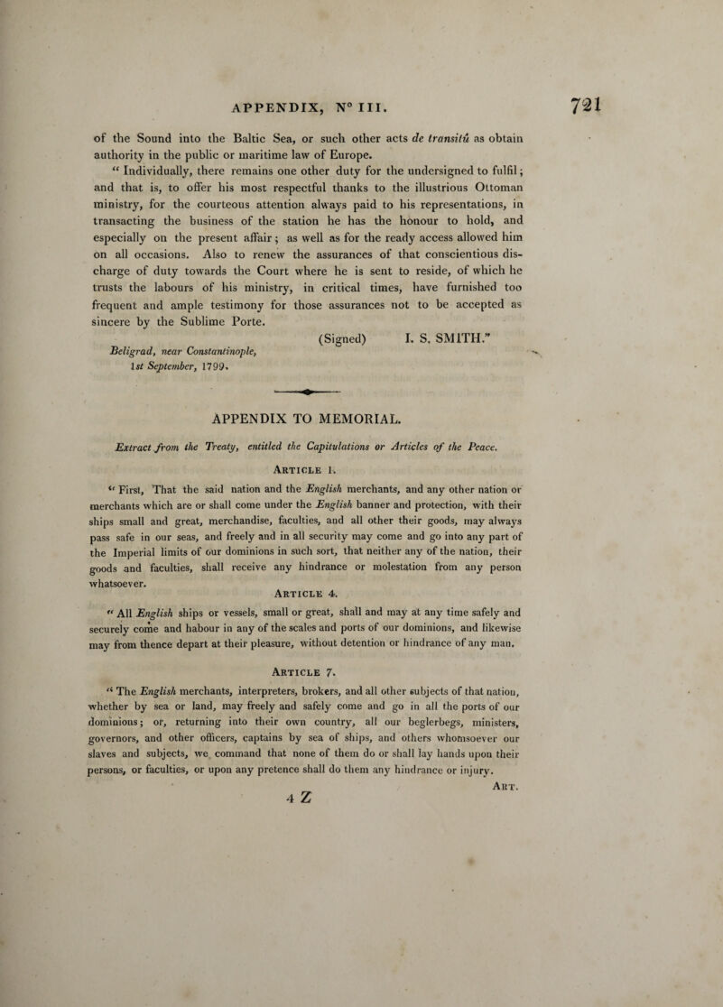 of the Sound into the Baltic Sea, or such other acts de transitu as obtain authority in the public or maritime law of Europe. “ Individually, there remains one other duty for the undersigned to fulfil; and that is, to offer his most respectful thanks to the illustrious Ottoman ministry, for the courteous attention always paid to his representations, in transacting the business of the station he has the honour to hold, and especially on the present affair; as well as for the ready access allowed him on all occasions. Also to renew the assurances of that conscientious dis¬ charge of duty towards the Court where he is sent to reside, of which he trusts the labours of his ministry, in critical times, have furnished too frequent and ample testimony for those assurances not to be accepted as sincere by the Sublime Porte. (Signed) I. S. SMITH.” Beligrad, near Constantinople, 15/ September, 1799. APPENDIX TO MEMORIAL. Extract from the Treaty, entitled the Capitulations or Articles of the Peace. Article 1. u First, That the said nation and the English merchants, and any other nation or merchants which are or shall come under the English banner and protection, with their ships small and great, merchandise, faculties, and all other their goods, may always pass safe in our seas, and freely and in all security may come and go into any part of the Imperial limits of our dominions in such sort, that neither any of the nation, their goods and faculties, shall receive any hindrance or molestation from any person whatsoever. Article 4.  All English ships or vessels, small or great, shall and may at any time safely and securely come and habour in any of the scales and ports of our dominions, and likewise may from thence depart at their pleasure, without detention or hindrance of any man. Article 7. f< The English merchants, interpreters, brokers, and all other subjects of that nation, whether by sea or land, may freely and safely come and go in all the ports of our dominions; or, returning into their own country, all our beglerbegs, ministers, governors, and other officers, captains by sea of ships, and others whomsoever our slaves and subjects, we command that none of them do or shall lay hands upon their persons, or faculties, or upon any pretence shall do them any hindrance or injury. Art. 4 Z