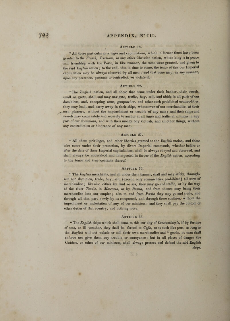 Article 18. 0 “ All those particular privileges and capitulations, which in former times have been granted to the French, Venetians, or any other Christian nation, whose king is in peace and friendship with the Porte, in like manner, the same were granted, and given to the said English nation ; to the end, that in time to come, the tenor of this our Imperial capitulation may be always observed by all men ; and that none may, in any manner, upon any pretence, presume to contradict, or violate it. Article 22. u The English nation, and all those that come under their banner, their vessels, small or great, shall and may navigate, traffic, buy, sell, and abide in all parts of our dominions, and, excepting arms, gunpowder, and other such prohibited commodities, they may load, and carry away in their ships, whatsoever of our merchandise, at their ^ own pleasure, without the impeachment or trouble of any man ; and their ships and vessels may come safely and securely to anchor at all times and traffic at all times in any part of our dominions, and with their money buy victuals, and all other things, without any contradiction or hindrance of any man. Article 27. “ All these privileges, and other liberties granted to the English nation, and those who come under their protection, by divers Imperial commands, whether before or after the date of these Imperial capitulations, shall be always obeyed and observed, and shall always be understood and interpreted in favour of the English nation, according to the tenor and true contents thereof. Article 36. “ The English merchants, and all under their banner, shall and may safely, through¬ out our dominion, trade, buy, sell, (except only commodities prohibited) all sorts of merchandise ; likewise either by land or sea, they may go and traffic, or by the way of the river Tana'is, in Moscovia, or by Russia, and from thence may bring their merchandise into our empire ; also to and from Persia they may go and trade, and through all that part newly by us conquered, and through those confines, without the impediment or molestation of any of our ministers : and they shall pay the custom or other duties of that country, and nothing more. Article 38. “ The English ships which shall come to this our city of Constantinople, if by fortune of seas, or ill weather, they shall be forced to Coffa, or to such like port, as long as the English will not unlade or sell their own merchandise and “ goods, no man shall enforce nor give them any trouble or annoyance: but in all places of danger the Caddees, or other of our ministers, shall always protect and defend the said English ships.