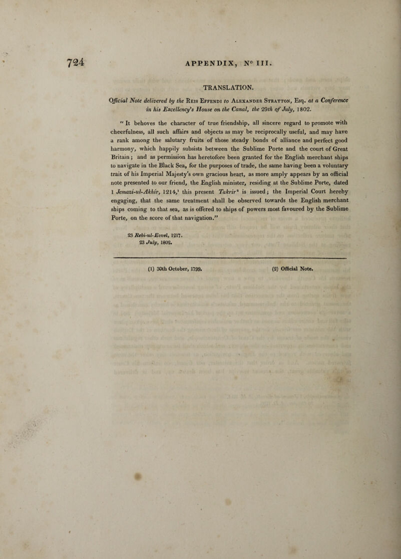 TRANSLATION. Official Note delivered by the Reis Effendi to Alexander Stratton, Esq. at a Conference in his Excellency’s House on the Canal, the 29th of July, 1802.  It behoves the character of true friendship, all sincere regard to promote with cheerfulness, all such affairs and objects as may be reciprocally useful, and may have a rank among the salutary fruits of those steady bonds of alliance and perfect good harmony, which happily subsists between the Sublime Porte and the court of Great Britain; and as permission has heretofore been granted for the English merchant ships to navigate in the Black Sea, for the purposes of trade, the same having been a voluntary trait of his Imperial Majesty’s own gracious heart, as more amply appears by an official note presented to our friend, the English minister, residing at the Sublime Porte, dated 1 Jemazi-ul-Akhir, 1214,1 this present Takrir2 is issued; the Imperial Court hereby engaging, that the same treatment shall be observed towards the English merchant ships coming to that sea, as is offered to ships of powers most favoured by the Sublime Porte, on the score of that navigation.” 23 Rebi-ul-Evvel, 1217. 23 July, 1802. (1) 30th October, 1799. (2) Official Note. n #