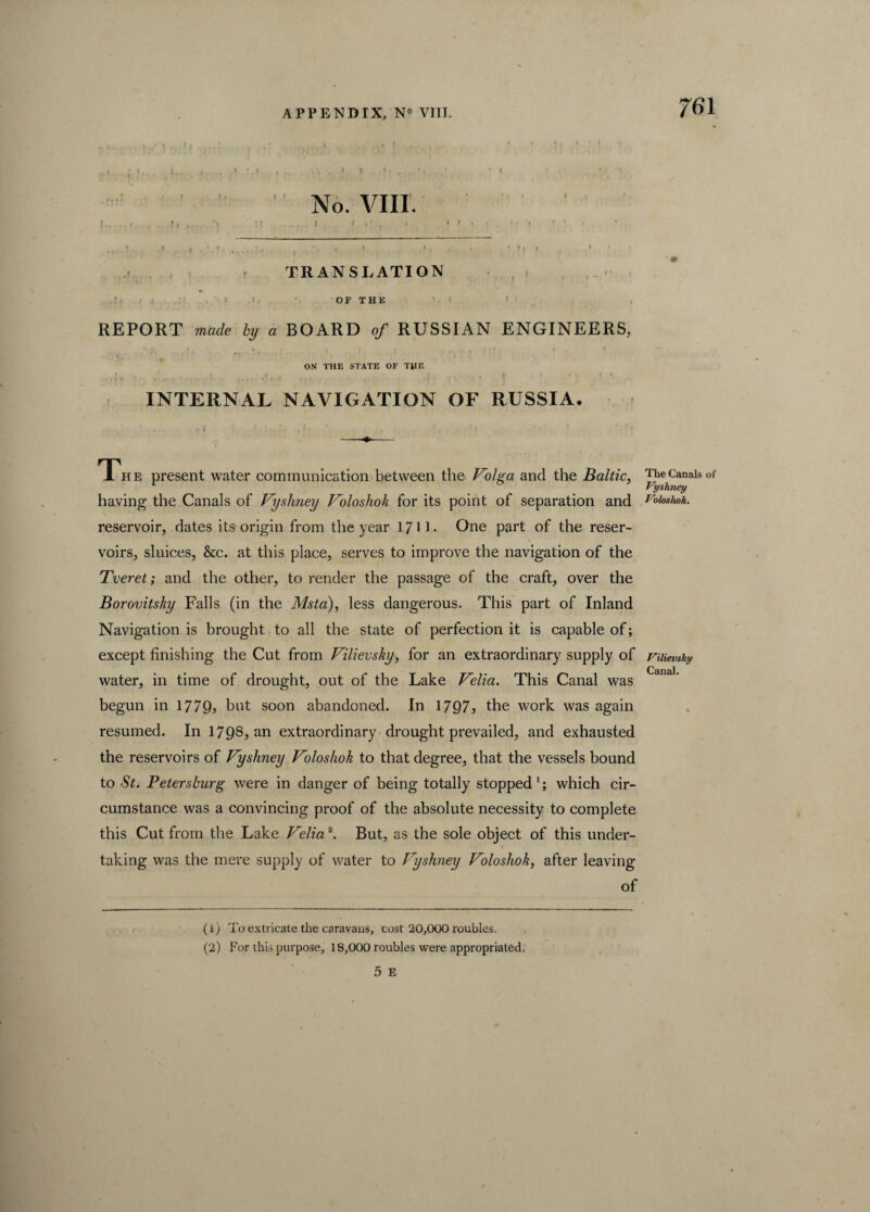 I ... i ' , ’ 1 ! 1 ‘ 1 ..i j I... j.. .. ,» :.l , . \\ - -C i • *< ’ ' •  - ’  No. VIII. .. |.|j . 'I If . | I 3 * * | | . . I . I » * > I , ‘ t • . * , J I » . . . * » i » If. ' ' I - TRANSLATION OF THE REPORT made by a BOARD of RUSSIAN ENGINEERS, ON THE STATE OF THE j , ' i 4 • i, f : • * t * INTERNAL NAVIGATION OF RUSSIA. The present water communication between the Volga and the Baltic, having the Canals of Vyshney Voloshoh for its point of separation and reservoir, dates its origin from the year 1711- One part of the reser¬ voirs, sluices, &c. at this place, serves to improve the navigation of the Tveret; and the other, to render the passage of the craft, over the Borovitsky Falls (in the Msta), less dangerous. This part of Inland Navigation is brought to all the state of perfection it is capable of; except finishing the Cut from Vilievsky, for an extraordinary supply of water, in time of drought, out of the Lake Velia. This Canal was begun in 1779, but soon abandoned. In 1797, the work was again resumed. In 1798? an extraordinary drought prevailed, and exhausted the reservoirs of Vyshney Voloshok to that degree, that the vessels bound to St. Petersburg were in danger of being totally stopped 1; which cir¬ cumstance was a convincing proof of the absolute necessity to complete this Cut from the Lake Velia2. But, as the sole object of this under¬ taking was the mere supply of water to Vyshney Voloshok, after leaving of (1) To extricate the caravans, cost 20,000 roubles. (2) For this purpose, 18,000 roubles were appropriated. 5 E The Canals of Vyshney Voloshok. Vilievshy Canal.