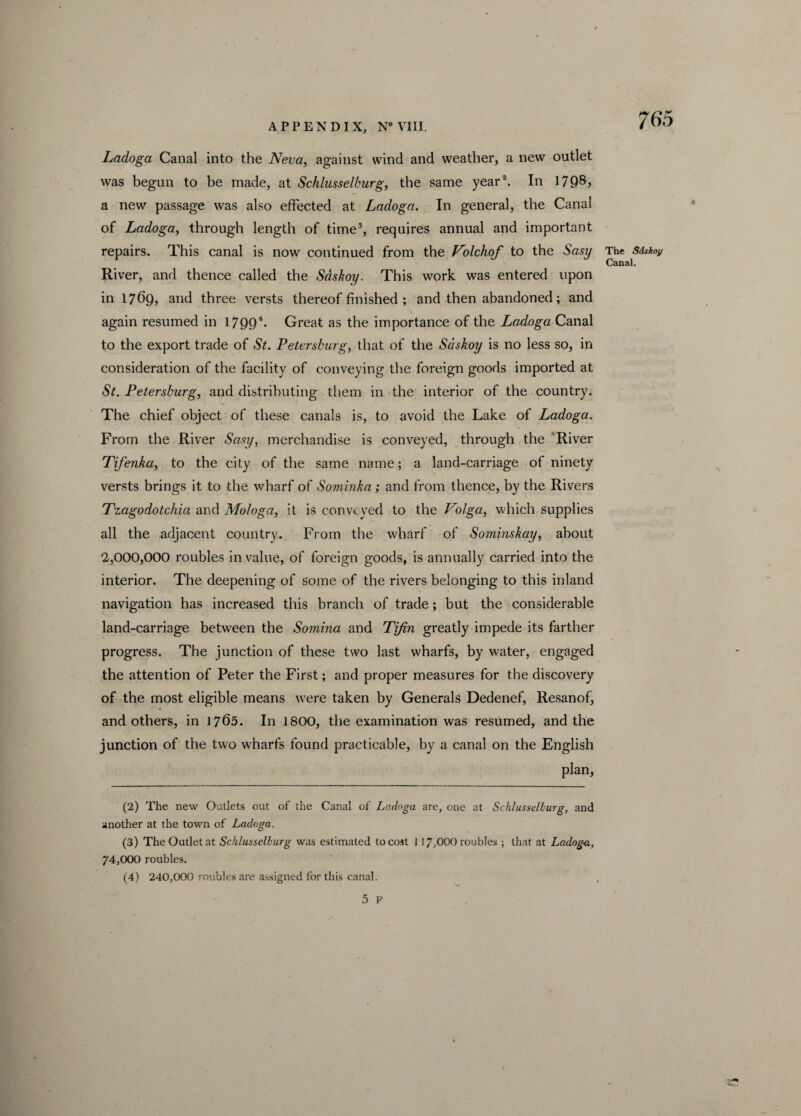 Ladoga Canal into the Neva, against wind and weather, a new outlet was begun to be made, at Schlusselburg, the same year2. In 1798> a new passage was also effected at Ladoga. In general, the Canal of Ladoga, through length of time3, requires annual and important repairs. This canal is now continued from the Nolchof to the Sasy The Sdskoy Canal. River, and thence called the Sdskoy. This work was entered upon in 1769, and three versts thereof finished ; and then abandoned; and again resumed in 17994 *. Great as the importance of the Ladoga Canal to the export trade of St. Petersburg, that of the Sdskoy is no less so, in consideration of the facility of conveying the foreign goods imported at St. Petersburg, and distributing them in the interior of the country. The chief object of these canals is, to avoid the Lake of Ladoga. From the River Sasy, merchandise is conveyed, through the River Tifenka, to the city of the same name; a land-carriage of ninety versts brings it to the wharf of Sominka ; and from thence, by the Rivers Tzagodotchia and Mologa, it is conveyed to the Volga, which supplies all the adjacent country. From the wharf of Sominskay, about 2,000,000 roubles in value, of foreign goods, is annually carried into the interior. The deepening of some of the rivers belonging to this inland navigation has increased this branch of trade; but the considerable land-carriage between the Somina and Tjfin greatly impede its farther progress. The junction of these two last wharfs, by water, engaged the attention of Peter the First; and proper measures for the discovery of the most eligible means were taken by Generals Dedenef, Resanof, and others, in 1765. In 1800, the examination was resumed, and the junction of the twro wharfs found practicable, by a canal on the English plan, •\ (2) The new Outlets out of the Canal of Ladoga are, one at Schlusselburg, and another at the town of Ladoga. (3) The Outlet at Schlusselburg was estimated to cost I 17,000 roubles ; that at Ladoga, 74,000 roubles. (4) 240,000 roubles are assigned for this canal.