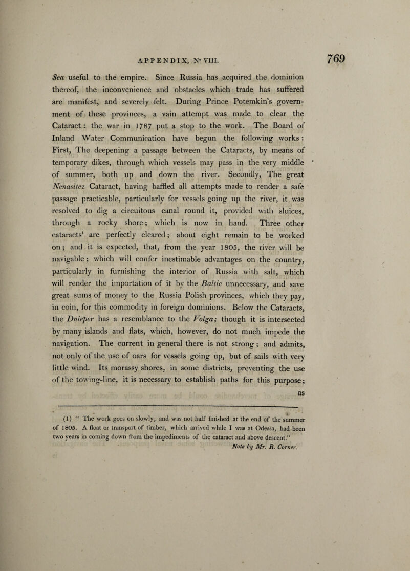 Sea useful to the empire. Since Russia has acquired the dominion thereof, the inconvenience and obstacles which trade has suffered are manifest, and severely felt. During Prince Potemkin’s govern¬ ment of these provinces, a vain attempt was made to clear the Cataract: the war in J787 pot a stop to the work. The Board of Inland Water Communication have begun the following works: First, The deepening a passage between the Cataracts, by means of temporary dikes, through which vessels may pass in the very middle * of summer, both up and down the river. Secondly, The great Nenasitez Cataract, having baffled all attempts made to render a safe passage practicable, particularly for vessels going up the river, it was resolved to dig a circuitous canal round it, provided with sluices, through a rocky shore; which is now in hand. Three other cataracts1 are perfectly cleared; about eight remain to be worked on; and it is expected, that, from the year 1805, the river will be navigable ; which will confer inestimable advantages on the country, particularly in furnishing the interior of Russia with salt, which will render the importation of it by the Baltic unnecessary, and save great sums of money to the Russia Polish provinces, which they pay, in coin, for this commodity in foreign dominions. Below the Cataracts, the Dnieper has a resemblance to the Volga; though it is intersected by many islands and flats, which, however, do not much impede the navigation. The current in general there is not strong ; and admits, not only of the use of oars for vessels going up, but of sails with very little wind. Its morassy shores, in some districts, preventing the use of the towing-line, it is necessary to establish paths for this purpose; as (l) “ The work goes on slowly, and was not half finished at the end of the summer of 1805. A float or transport of timber, which arrived while I was at Odessa, had been two years in coming down from the impediments of the cataract and above descent.” Note by Mr. R. Corner. /