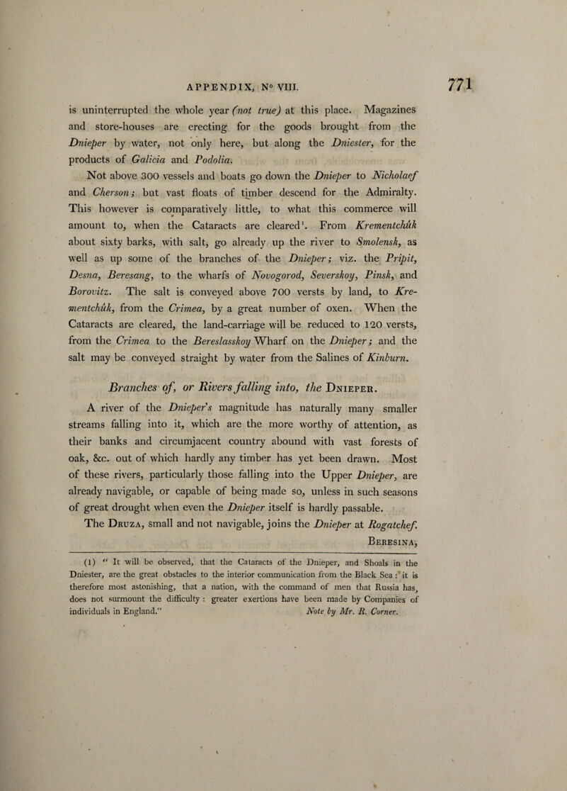 is uninterrupted the whole year (not true) at this place. Magazines and store-houses are erecting for the goods brought from the Dnieper by water, not only here, but along the Dniester, for the products of Galicia and Podolia. Not above 300 vessels and boats go down the Dnieper to Nicliolaef and Cher son; but vast floats of thuber descend for the Admiralty. This however is comparatively little, to what this commerce will amount to, when the Cataracts are cleared1. From Krementchuk about sixty barks, with salt, go already up the river to Smolensk, as well as up some of the branches of the Dnieper; viz. the Pripit, Desna, Beresang, to the wharfs of Novogorod, Severskoy, Pinsk, and Borovitz. The salt is conveyed above 700 versts by land, to Kre¬ mentchuk, from the Crimea, by a great number of oxen. When the Cataracts are cleared, the land-carriage will be reduced to 120 versts, from the Crimea to the Bereslasskoy Wharf on the Dnieper; and the salt may be conveyed straight by water from the Salines of Kinburn. Branches of, or Rivers falling into, the Dnieper. A river of the Dnieper's magnitude has naturally many smaller streams falling into it, which are the more worthy of attention, as their banks and circumjacent country abound with vast forests of oak, &c. out of which hardly any timber has yet been drawn. Most of these rivers, particularly those falling into the Upper Dnieper, are already navigable, or capable of being made so, unless in such seasons of great drought when even the Dnieper itself is hardly passable. The Druza, small and not navigable, joins the Dnieper at Rogatchef. Beresina, (1) “ It will be observed, that the Cataracts of the Dnieper, and Shoals in die Dniester, are the great obstacles to the interior communication from the Black Sea :' it is therefore most astonishing, that a nation, with the command of men that Russia has, does not surmount the difficulty : greater exertions have been made by Companies of individuals in England.” Note ly Mr. R. Corner.. \
