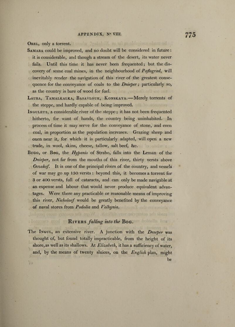 Orel, only a torrent. Samara could be improved, and no doubt will be considered in future: it is considerable, and though a stream of the desert, its water never fails. Until this time it has never been frequented; but the dis¬ covery of some coal mines, in the neighbourhood of Pafograd, will inevitably render the navigation of this river of the greatest conse- quence for the conveyance of coals to the Dnieper; particularly so, as the country is bare of wood for fuel. Laura, Tamalkalka, Basavlouk, Konskaya.—Merely torrents of the steppe, and hardly capable of being improved. Inguletz, a considerable river of the steppe ; it has not been frequented hitherto, for want of hands, the country being uninhabited. In process of time it may serve for the conveyance of stone, and even coal, in proportion as the population increases. Grazing sheep and oxen near it, for which it is particularly adapted, will open a new trade, in wool, skins, cheese, tallow, salt beef, &c. Bugg, or Bog, the Hypanis of Strabo, falls into the Leman of the Dnieper, not far from the mouths of this river, thirty versts above Oczakof. It is one of the principal rivers of the country, and vessels of war may go up 150 versts : beyond this, it becomes a torrent for 3 or 400 versts, full of cataracts, and can only be made navigable at an expense and labour that would never produce equivalent advan¬ tages. Were there any practicable or reasonable means of improving this river, Nicholaef would be greatly benefited by the conveyance of naval stores from Podolia and Eolhynia. Rivers falling into the Bog. The Ingul, an extensive river. A junction with the Dnieper was thought of, but found totally impracticable, from the height of its shore, as well as its shallows. At Elizabeth, it has a sufficiency of water, and, by the means of twenty sluices, on the English plan, might be