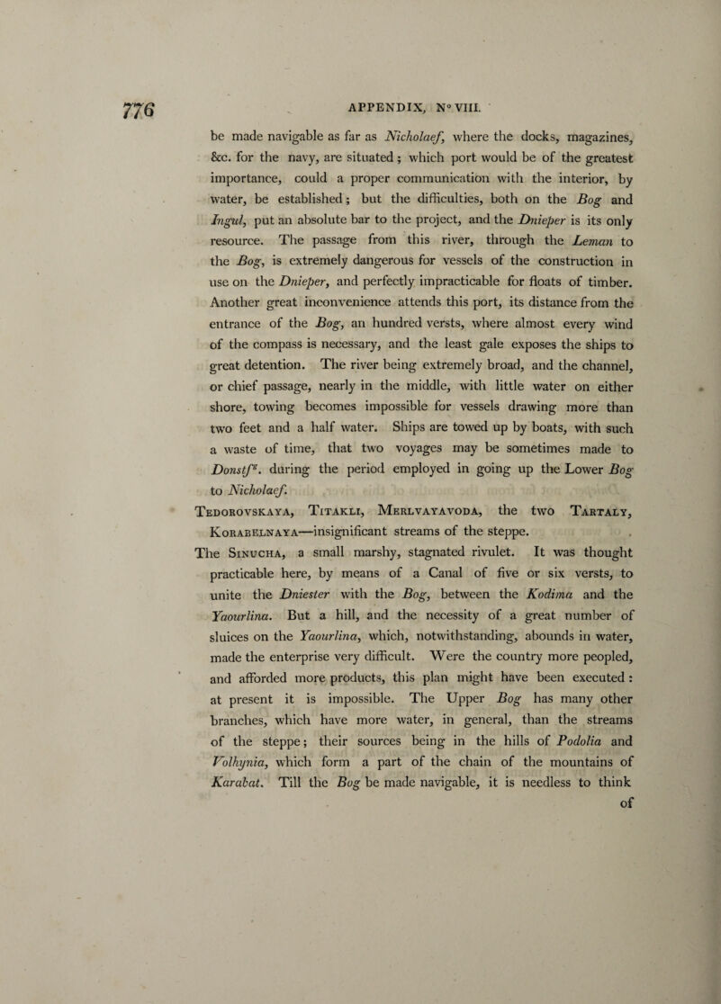 be made navigable as far as Nicholaef, where the docks, magazines, &c. for the navy, are situated ; which port would be of the greatest importance, could a proper communication with the interior, by water, be established ; but the difficulties, both on the Bog and Ingul, put an absolute bar to the project, and the Dnieper is its only resource. The passage from this river, through the Leman to the Bog, is extremely dangerous for vessels of the construction in use on the Dnieper, and perfectly impracticable for floats of timber. Another great inconvenience attends this port, its distance from the entrance of the Bog, an hundred versts, where almost every wind of the compass is necessary, and the least gale exposes the ships to great detention. The river being extremely broad, and the channel, or chief passage, nearly in the middle, with little water on either shore, towing becomes impossible for vessels drawing more than two feet and a half water. Ships are towed up by boats, with such a waste of time, that two voyages may be sometimes made to Donstfs. during the period employed in going up the Lower Bog to Nicliolaef. Tedorovskaya, Titakli, Merlvayavoda, the two Tartaly, Korabelnaya—insignificant streams of the steppe. The Sinucha, a small marshy, stagnated rivulet. It was thought practicable here, by means of a Canal of five or six versts, to unite the Dniester with the Bog, between the Kodima and the Yaourlina. But a hill, and the necessity of a great number of sluices on the Yaourlina, which, notwithstanding, abounds in water, made the enterprise very difficult. Were the country more peopled, and afforded more products, this plan might have been executed : at present it is impossible. The Upper Bog has many other branches, which have more water, in general, than the streams of the steppe; their sources being in the hills of Podolia and Volhynia, which form a part of the chain of the mountains of Karabat. Till the Bog be made navigable, it is needless to think of