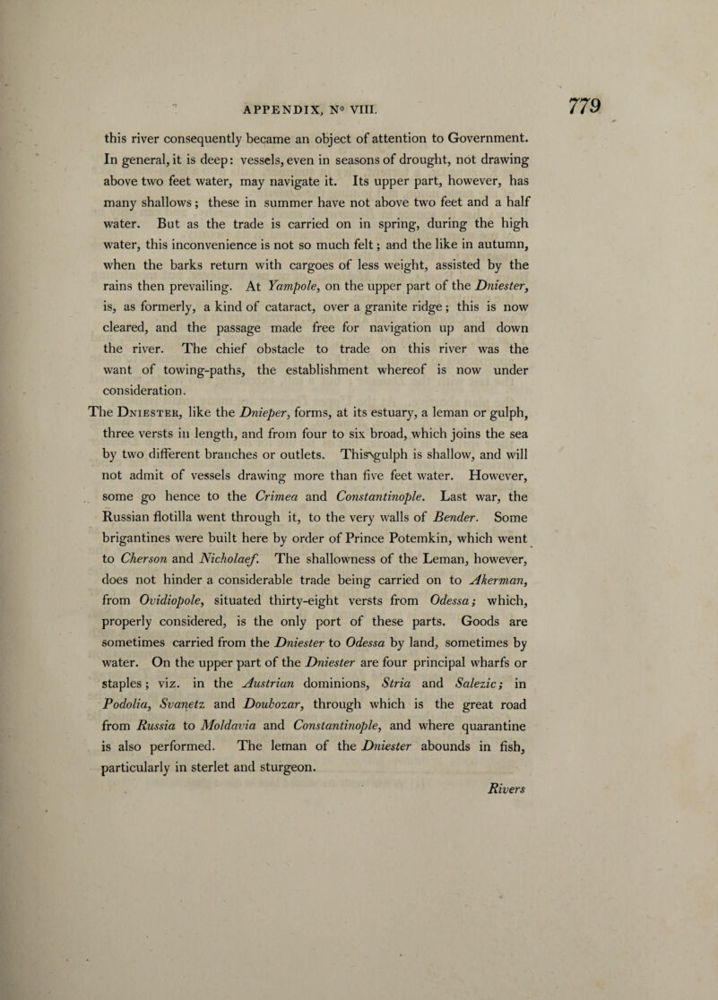 this river consequently became an object of attention to Government. In general, it is deep: vessels, even in seasons of drought, not drawing above two feet water, may navigate it. Its upper part, however, has many shallows; these in summer have not above two feet and a half water. But as the trade is carried on in spring, during the high water, this inconvenience is not so much felt; and the like in autumn, when the barks return with cargoes of less weight, assisted by the rains then prevailing. At Yampole, on the upper part of the Dniester, is, as formerly, a kind of cataract, over a granite ridge; this is now cleared, and the passage made free for navigation up and down the river. The chief obstacle to trade on this river was the want of towing-paths, the establishment whereof is now under consideration. The Dniester, like the Dnieper, forms, at its estuary, a leman or gulph, three versts in length, and from four to six broad, which joins the sea by two different branches or outlets. Thisxgulph is shallow, and will not admit of vessels drawing more than five feet water. However, some go hence to the Crimea and Constantinople. Last war, the Russian flotilla went through it, to the very walls of Bender. Some brigantines were built here by order of Prince Potemkin, which went to Cherson and Nicholaef. The shallowness of the Leman, however, does not hinder a considerable trade being carried on to Aherman, from Ovidiopole, situated thirty-eight versts from Odessa; which, properly considered, is the only port of these parts. Goods are sometimes carried from the Dniester to Odessa by land, sometimes by water. On the upper part of the Dniester are four principal wharfs or staples; viz. in the Austrian dominions. Stria and Salezic; in Podolia) Svanetz and Doubozar, through which is the great road from Russia to Moldavia and Constantinople, and where quarantine is also performed. The leman of the Dniester abounds in fish, particularly in sterlet and sturgeon. Rivers