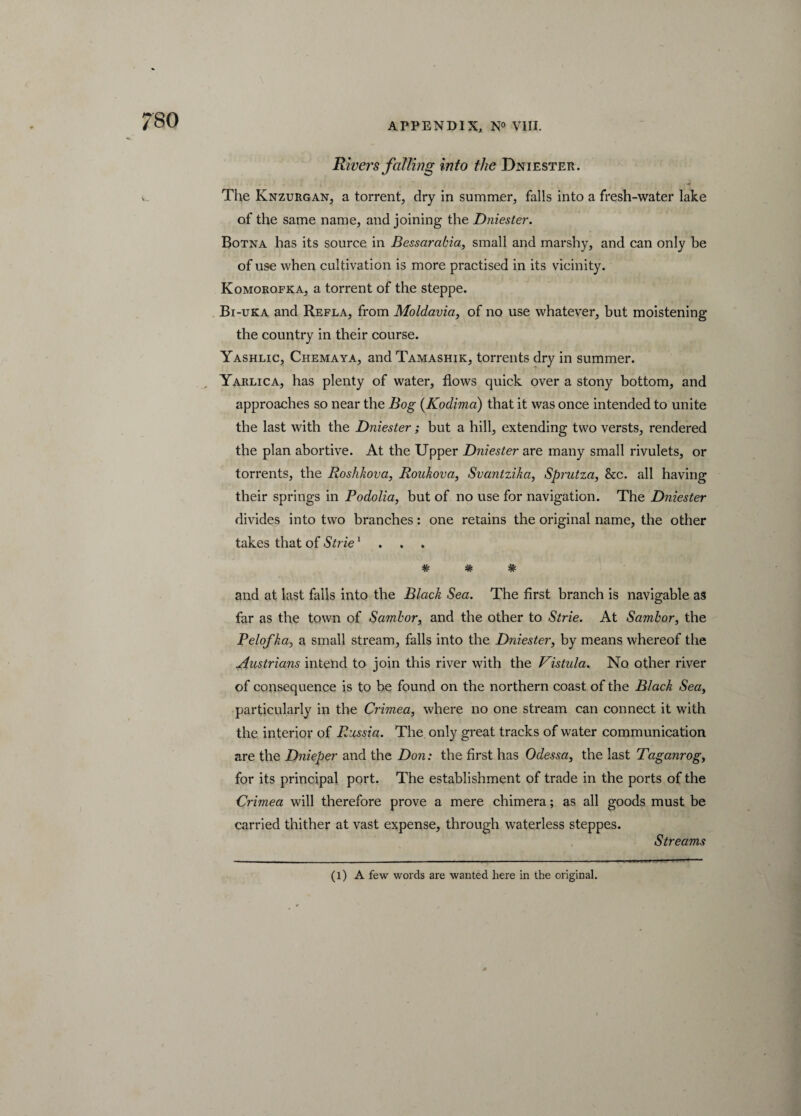Rivers falling into the Dniester. The Knzurgan, a torrent, dry in summer, falls into a fresh-water lake of the same name, and joining the Dniester. Botna has its source in Bessarabia, small and marshy, and can only be of use when cultivation is more practised in its vicinity. Komorofka, a torrent of the steppe. Bi-uka and Refla, from Moldavia, of no use whatever, but moistening the country in their course. Yashlic, Chemaya, and Tamashik, torrents dry in summer. Yarlica, has plenty of water, flows quick over a stony bottom, and approaches so near the Bog (Kodima) that it was once intended to unite the last with the Dniester; but a hill, extending two versts, rendered the plan abortive. At the Upper Dniester are many small rivulets, or torrents, the Roskkova, Roukova, Svantzika, Sprutza, &c. all having their springs in Podolia, but of no use for navigation. The Dniester divides into two branches: one retains the original name, the other takes that of Strie1 # * * and at last falls into the Black Sea. The first branch is navigable as far as the town of Sambor, and the other to Strie. At Sambor, the Pelofka, a small stream, falls into the Dniester, by means whereof the Austrians intend to join this river with the Vistula. No other river of consequence is to be found on the northern coast of the Black Sea, particularly in the Crimea, where no one stream can connect it with the interior of Russia. The only great tracks of water communication are the Dnieper and the Don: the first has Odessa, the last Taganrog, for its principal port. The establishment of trade in the ports of the Crimea will therefore prove a mere chimera; as all goods must be carried thither at vast expense, through waterless steppes. Streams (l) A few words are wanted here in the original.