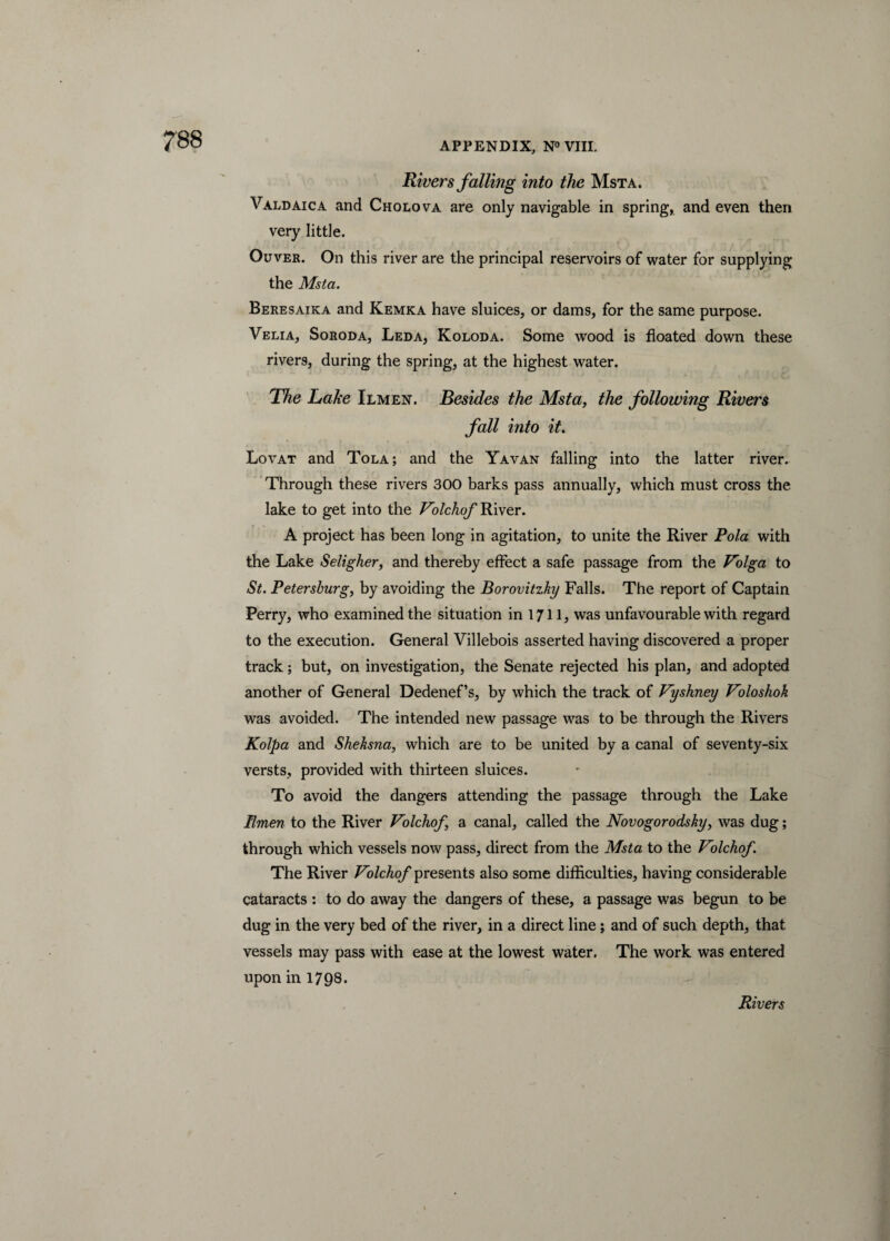 ?88 Rivers falling into the Msta. Valdaica and Cholova are only navigable in spring, and even then very little. Ouver. On this river are the principal reservoirs of water for supplying the Msta. Beresaika and Kemka have sluices, or dams, for the same purpose. Velia, Soroda, Leda, Koloda. Some wood is floated down these rivers, during the spring, at the highest water. The Lake Ilmen. Besides the Msta, the following Rivers fall into it. Lovat and Tola; and the Yavan falling into the latter river. Through these rivers 300 barks pass annually, which must cross the lake to get into the Volchof River. A project has been long in agitation, to unite the River Pola with the Lake Seligher, and thereby effect a safe passage from the Volga to St. Petersburg, by avoiding the Borovitzky Falls. The report of Captain Perry, who examined the situation in 171L was unfavourable with regard to the execution. General Villebois asserted having discovered a proper track; but, on investigation, the Senate rejected his plan, and adopted another of General Dedenef’s, by which the track of Vyshney Voloshok was avoided. The intended new passage was to be through the Rivers Kolpa and Sheksna, which are to be united by a canal of seventy-six versts, provided with thirteen sluices. To avoid the dangers attending the passage through the Lake Ilmen to the River Volchof, a canal, called the Novogorodsky, was dug; through which vessels now pass, direct from the Msta to the Volchof. The River Volchof presents also some difficulties, having considerable cataracts : to do away the dangers of these, a passage was begun to be dug in the very bed of the river, in a direct line; and of such depth, that vessels may pass with ease at the lowest water. The work was entered upon in 1798.