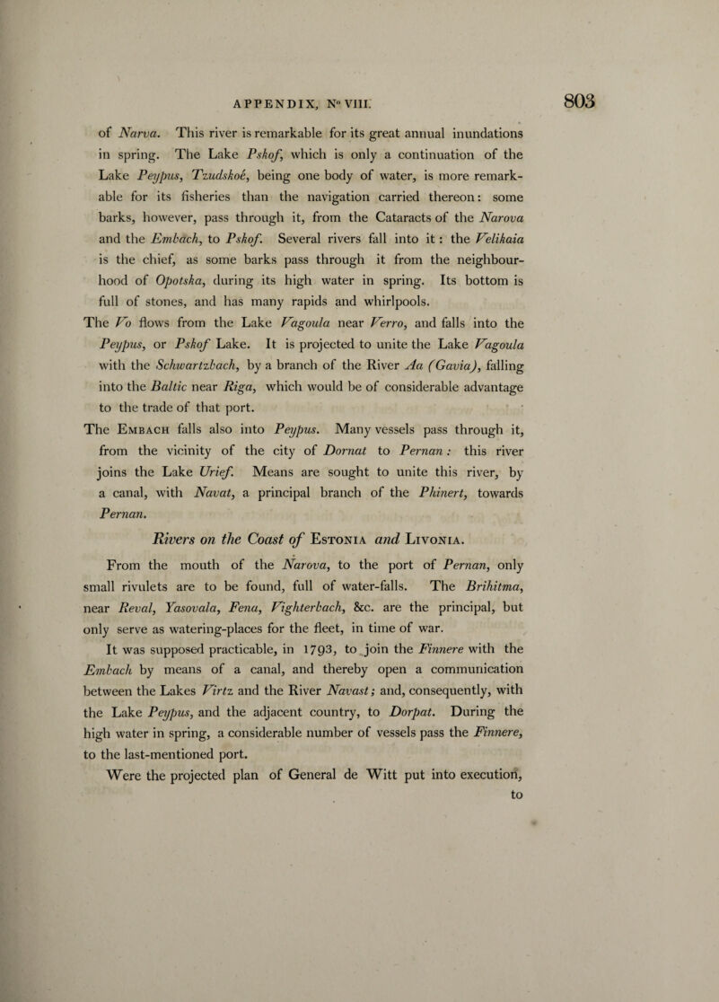 \ of Narva. This river is remarkable for its great annual inundations in spring. The Lake Pskof, which is only a continuation of the Lake Peypus, Tzuclskoe, being one body of water, is more remark¬ able for its fisheries than the navigation carried thereon: some barks, however, pass through it, from the Cataracts of the Narova and the Embdch, to Pskof. Several rivers fall into it: the Velikaia is the chief, as some barks pass through it from the neighbour¬ hood of Opotska, during its high water in spring. Its bottom is full of stones, and has many rapids and whirlpools. The Vo flows from the Lake Vagoula near Verro, and falls into the Peypus, or Pskof Lake. It is projected to unite the Lake Vagoula with the Schwartzbach, by a branch of the River Aa (Gavia), falling into the Baltic near Riga, which would be of considerable advantage to the trade of that port. The Embach falls also into Peypus. Many vessels pass through it, from the vicinity of the city of Dornat to Pernan: this river joins the Lake Urief. Means are sought to unite this river, by a canal, with Navat, a principal branch of the Phinert, towards Pernan. Rivers on the Coast of Estonia arid Livonia. From the mouth of the Narova, to the port of Pernan, only small rivulets are to be found, full of water-falls. The Brihitma, near Reval, Yasovala, Fena, Vighterbach, &c. are the principal, but only serve as watering-places for the fleet, in time of war. It was supposed practicable, in 1793, to join the Finnere with the Embach by means of a canal, and thereby open a communication between the Lakes Virtz and the River Navast; and, consequently, with the Lake Peypus, and the adjacent country, to Dorpat. During the high water in spring, a considerable number of vessels pass the Finnere, to the last-mentioned port. Were the projected plan of General de Witt put into execution, to