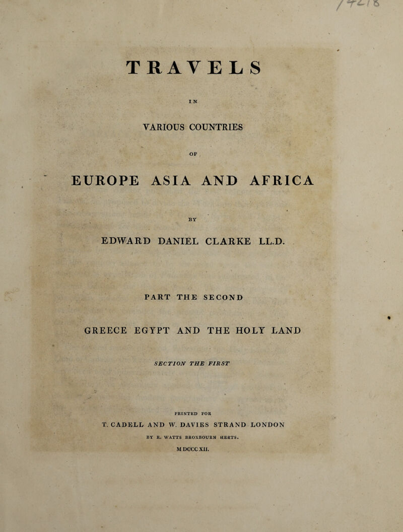 TRAVELS I N VARIOUS COUNTRIES EUROPE ASIA AND AFRICA EDWARD DANIEL CLARKE LL.D. V ' I PART THE SECOND GREECE EGYPT AND THE HOLY LAND SECTION THE FIRST PRINTED FOR T. CADELL AND W. DAVIES STRAND LONDON BY R. WATTS BROXBOURN HERTS. MDCCC XU.