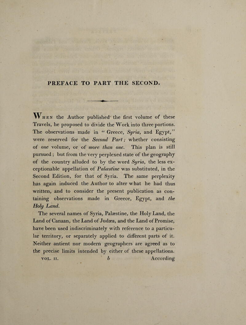 PREFACE TO PART THE SECOND. When the Author published the first volume of these Travels, he proposed to divide the Work into three portions. The observations made in “ Greece, Syria, and Egypt,” were reserved for the Second Part; whether consisting of one volume, or of more than one. This plan is still pursued ; but from the very perplexed state of the geography of the country alluded to by the word Syria, the less ex¬ ceptionable appellation of Palcestine was substituted, in the Second Edition, for that of Syria. The same perplexity has again induced the Author to alter what he had thus written, and to consider the present publication as con¬ taining observations made in Greece, Egypt, and the Holy Land. The several names of Syria, Palestine, the Holy Land, the Land of Canaan, the Land of Judaea, and the Land of Promise, have been used indiscriminately with reference to a particu¬ lar territory, or separately applied to different parts of it. Neither antient nor modern geographers are agreed as to the precise limits intended by either of these appellations. vol. ii. h According