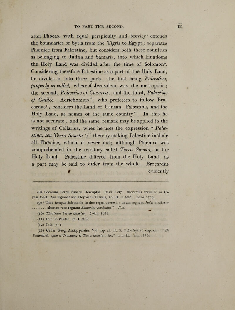 after Phocas, with equal perspicuity and brevity8 extends the boundaries of Syria from the Tigris to Egypt; separates Phoenice from Palestine, but considers both these countries as belonging to Judaea and Samaria, into which kingdoms the Holy Land was divided after the time of Solomon3. Considering therefore Palaestine as a part of the Holy Land, he divides it into three parts; the first being Palestine, properly so called, whereof Jerusalem was the metropolis ; the second, Palcestine of Ccesarea; and the third, Palestine of Galilee. Adrichomius10, who professes to follow Bro- cardus11, considers the Land of Canaan, Palcestine, and the Holy Land, as names of the same country12. In this he is not accurate ; and the same remark may be applied to the writings of Cellarius, when he uses the expression “ Palce- stina, sen Terra Sancta'3thereby making Palaestine include all Phoenice, which it never did; although Phoenice was comprehended in the territory called Terra Sancta, or the Holy Land. Palaestine differed from the Holy Land, as a part may be said to differ from the whole. Brocardus f evidently (8) Locorum Terrae Sanctae Descriptio. Basil. 1537- Brocardus travelled in the year 1283. See Egmont and Heyman’s Travels, vol. II. p.236. Lond.\75Q. (9) “ Post tempus Salomonis in duo regna excrevit: unum regnum Judce dicebatur .alteram vero regnum Samarice vocabatur.” Ilid. (10) Theatrum. Terrce Sanctce. Colon. 10’28. (1 l) Ibid, in Praefat. pp. 1, et 3. (12) Ibid. p. 1. (13) Cellar. Geog. Antiq. passim. Vid. cap. xii. lib. 3. “ De Syria,' cap. xiii. “ Dt Palcestind, quce et Chanaan, et Terra Sancta; See. tom. II. Lips. 170b'.