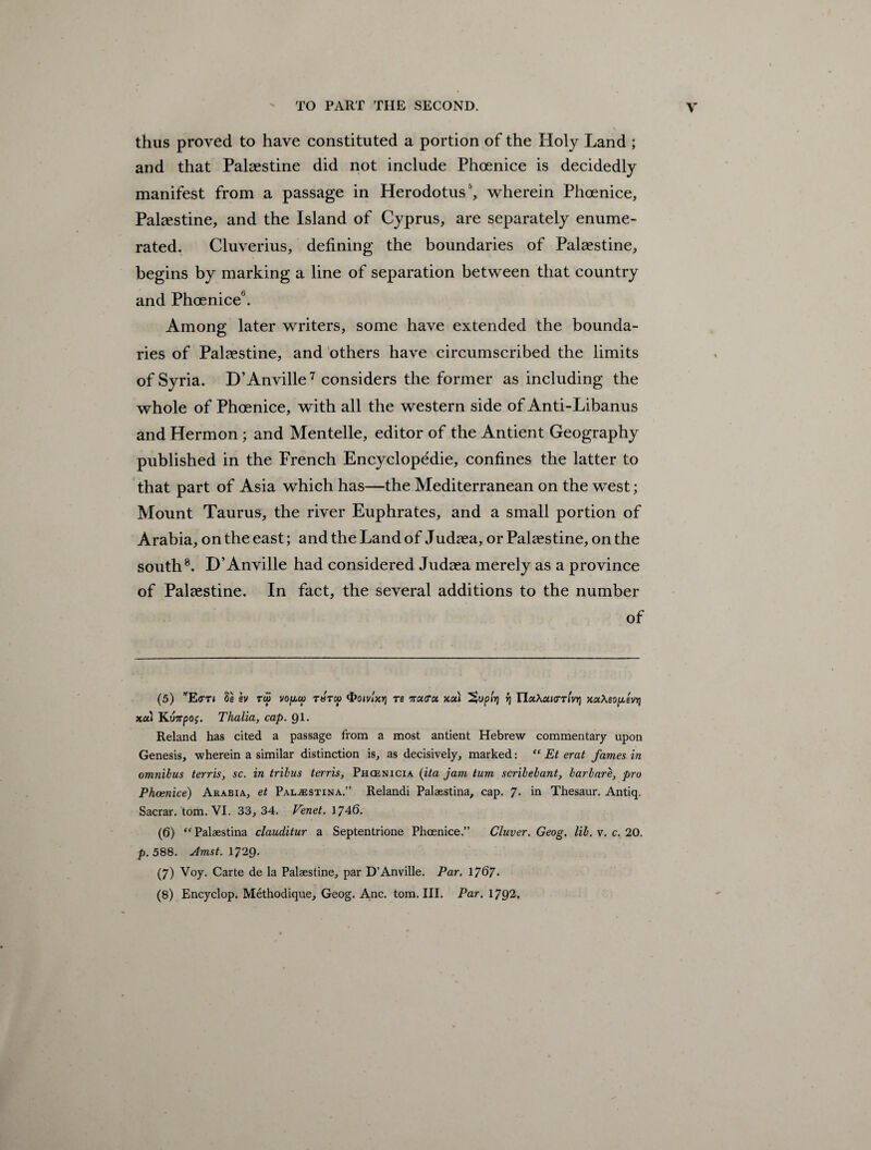 thus proved to have constituted a portion of the Holy Land ; and that Palestine did not include Phoenice is decidedly manifest from a passage in Herodotus5 6, wherein Phoenice, Palaestine, and the Island of Cyprus, are separately enume¬ rated. Cluverius, defining the boundaries of Palaestine, begins by marking a line of separation between that country and Phoenice0. Among later writers, some have extended the bounda¬ ries of Palaestine, and others have circumscribed the limits of Syria. D’Anville7 considers the former as including the whole of Phoenice, with all the western side of Anti-Libanus and Hermon; and Mentelle, editor of the Antient Geography published in the French Encyclopedic, confines the latter to that part of Asia which has—the Mediterranean on the west; Mount Taurus, the river Euphrates, and a small portion of Arabia, on the east; and the Land of Judaea, or Palaestine, on the south8. D’Anville had considered Judaea merely as a province of Palaestine. In fact, the several additions to the number of (5) wE(TT» 8e sv tco vopw tbtcu <t>oivixr] re natTa xa» ^uphj rj ITaXaurr/vyj xaAsojxevij xa» Kunpog. Thalia, cap. 91. Reland has cited a passage from a most antient Hebrew commentary upon Genesis, wherein a similar distinction is, as decisively, marked: “ Et erat fames in omnibus terris, sc. in tribus terris, Phoenicia (ita jam turn scribebant, barbare, pro Phoenice) Arabia, et Pal^stina.” Relandi Palaestina, cap. 7- in Thesaur. Antiq. Sacrar. tom. VI. 33, 34. Venet. 1746. (6) “Palaestina clauditur a Septentrione Phoenice.” Cluver. Geog. lib. v. c. 20. p. 588. Amst. 1729. (7) Voy. Carte de la Palaestine, par D’Anville. Par. 1767- (8) Encyclop. Methodique, Geog. Anc. tom. III. Par. 1792.