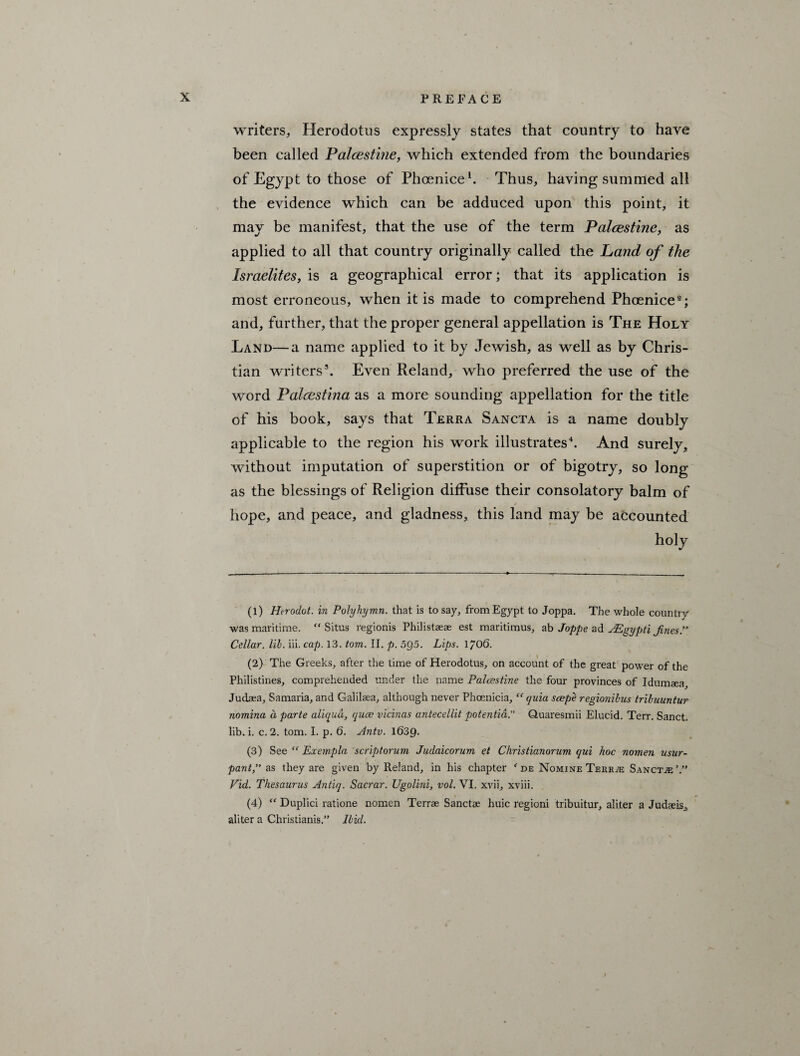 writers, Herodotus expressly states that country to have been called Palcestme, which extended from the boundaries of Egypt to those of Phoenice1. Thus, having summed all the evidence which can be adduced upon this point, it may be manifest, that the use of the term Palestine, as applied to all that country originally called the Land of the Israelites, is a geographical error; that its application is most erroneous, when it is made to comprehend Phoenice2 3; and, further, that the proper general appellation is The Holy Land—a name applied to it by Jewish, as well as by Chris¬ tian writers5. Even Reland, who preferred the use of the word Palcestina as a more sounding appellation for the title of his book, says that Terra Sancta is a name doubly applicable to the region his work illustrates4. And surely, without imputation of superstition or of bigotry, so long as the blessings of Religion diffuse their consolatory balm of hope, and peace, and gladness, this land may be accounted holy (1) Htrodot. in Polyhymn, that is to say, from Egypt to Joppa. The whole country' was maritime. “Situs regionis Philistaeae est maritimus, ab Joppe ad ^Egypti JinesP Cellar, lib. iii. cap. 13. tom. II. p. 5Q5. Lips. 1706. (2) The Greeks, after the time of Herodotus, on account of the great power of the Philistines, comprehended under the name Palestine the four provinces of Idumaea, Judaea, Samaria, and Galilsea, although never Phoenicia, “ cjuia scepe regionibus tribuuntur nomina a parte aliqud, qua; vicinas antecellit potentia.” Quaresmii Elucid. Terr. Sanct. lib. i. c. 2. tom. I. p. 6. Antv. 1639. (3) See “ Exempla scriptorum Judaicorum et Christianorum qui hoc nomen usur- pant,” as they are given by Reland, in his chapter f de Nomine Tekrte Sanctje’.” Fid. Thesaurus Antiq. Sacrar. Ugolini, vol. VI. xvii, xviii. (4) “ Duplici ratione nomen Terrae Sanctae huic regioni tribuitur, aliter a Judaeis, aliter a Christianis.” Ibid.