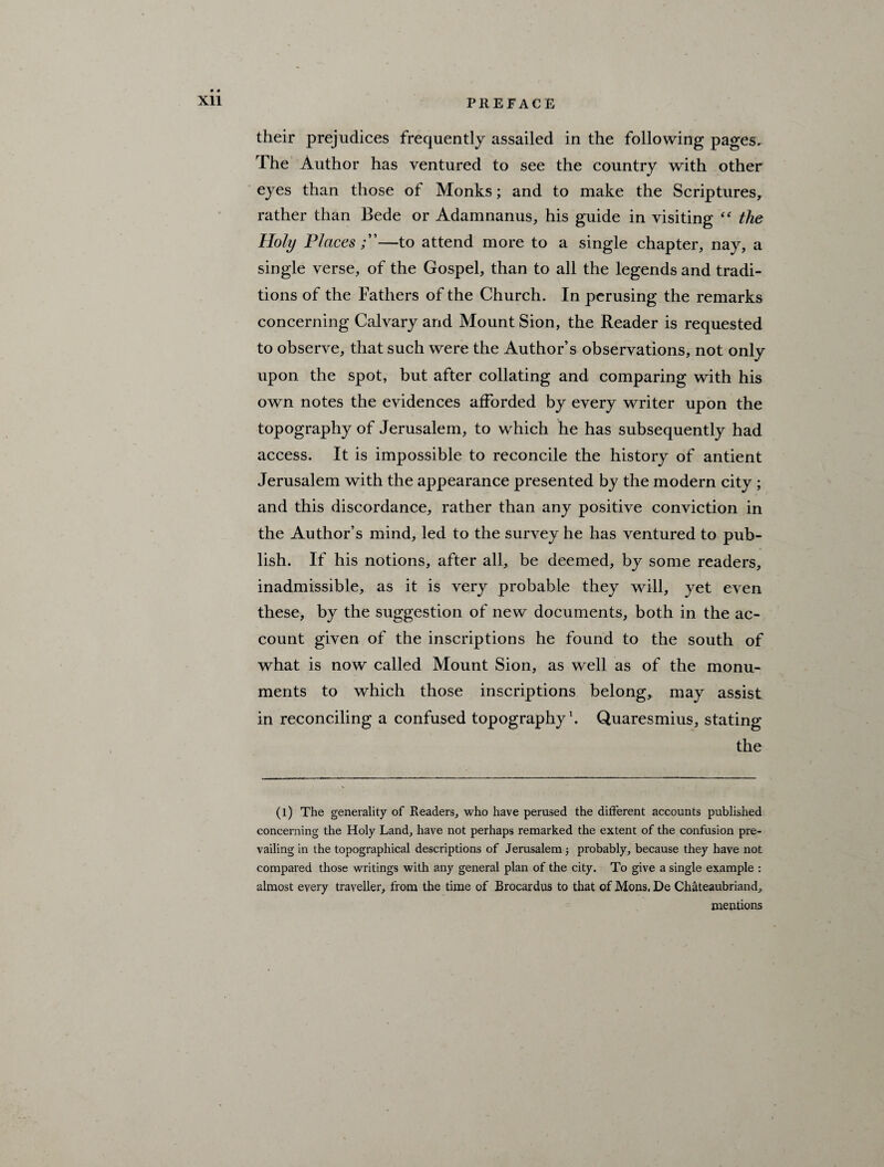 their prejudices frequently assailed in the following pages. The Author has ventured to see the country with other eyes than those of Monks; and to make the Scriptures, rather than Bede or Adamnanus, his guide in visiting “ the Holy Places—to attend more to a single chapter, nay, a single verse, of the Gospel, than to all the legends and tradi¬ tions of the Fathers of the Church. In perusing the remarks concerning Calvary and Mount Sion, the Reader is requested to observe, that such were the Author’s observations, not only upon the spot, but after collating and comparing with his own notes the evidences afforded by every writer upon the topography of Jerusalem, to which he has subsequently had access. It is impossible to reconcile the history of antient Jerusalem with the appearance presented by the modern city ; and this discordance, rather than any positive conviction in the Author’s mind, led to the survey he has ventured to pub¬ lish. If his notions, after all, be deemed, by some readers, inadmissible, as it is very probable they will, yet even these, by the suggestion of new documents, both in the ac¬ count given of the inscriptions he found to the south of what is now called Mount Sion, as well as of the monu¬ ments to which those inscriptions belong, may assist in reconciling a confused topography1. Quaresmius, stating the (l) The generality of Readers, who have perused the different accounts published concerning the Holy Land, have not perhaps remarked the extent of the confusion pre¬ vailing in the topographical descriptions of Jerusalem; probably, because they have not compared those writings with any general plan of the city. To give a single example : almost every traveller, from the time of Brocardus to that of Mons. De Chateaubriand, mentions