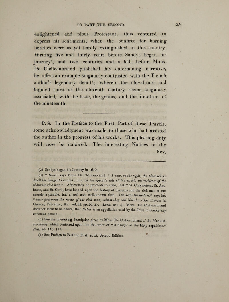 enlightened and pious Protestant, thus ventured to express his sentiments, when the bonfires for burning heretics were as yet hardly extinguished in this country. Writing five and thirty years before Sandys began his journey2, and two centuries and a half before Mons. De Chateaubriand published his entertaining narrative, he offers an example singularly contrasted with the French author’s legendary detail3; wherein the chivalrous4 and bigoted spirit of the eleventh century seems singularly associated, with the taste, the genius, and the literature, of the nineteenth. P. S. In the Preface to the First Part of these Travels, some acknowledgment was made to those who had assisted the author in the progress of his work5. This pleasing duty will now be renewed. The interesting Notices of the Rev. (2) Sandys began his Journey in 1610. (3) “ Here,” says Mons. De Chateaubriand, “ I saw, on the right, the place where dwelt the indigent Lazarus; and, on the opposite side of the street, the residence of the obdurate rich man.” Afterwards he proceeds to state, that “ St. Chrysostom, St. Am¬ brose, and St. Cyril, have looked upon the history of Lazarus and the rich man as not merely a parable, but a real and well-known fact. The Jews themselves,” says he, “ have preserved the name of the rich man, ivhom they call Nabal.” (See Travels in Greece, Palaestine, &c. vol. II. pp. 26, 27. Lond. 1811.) Mons. De Chateaubriand does not seem to be aware, that Nabal is an appellation used by the Jews to denote any covetous person. (4) See the interesting description given by Mons. De Chateaubriand of the Monkish ceremony which conferred upon him the order of “ a Knight of the Holy Sepulchre.’ Ibid. pp. 176, 177.