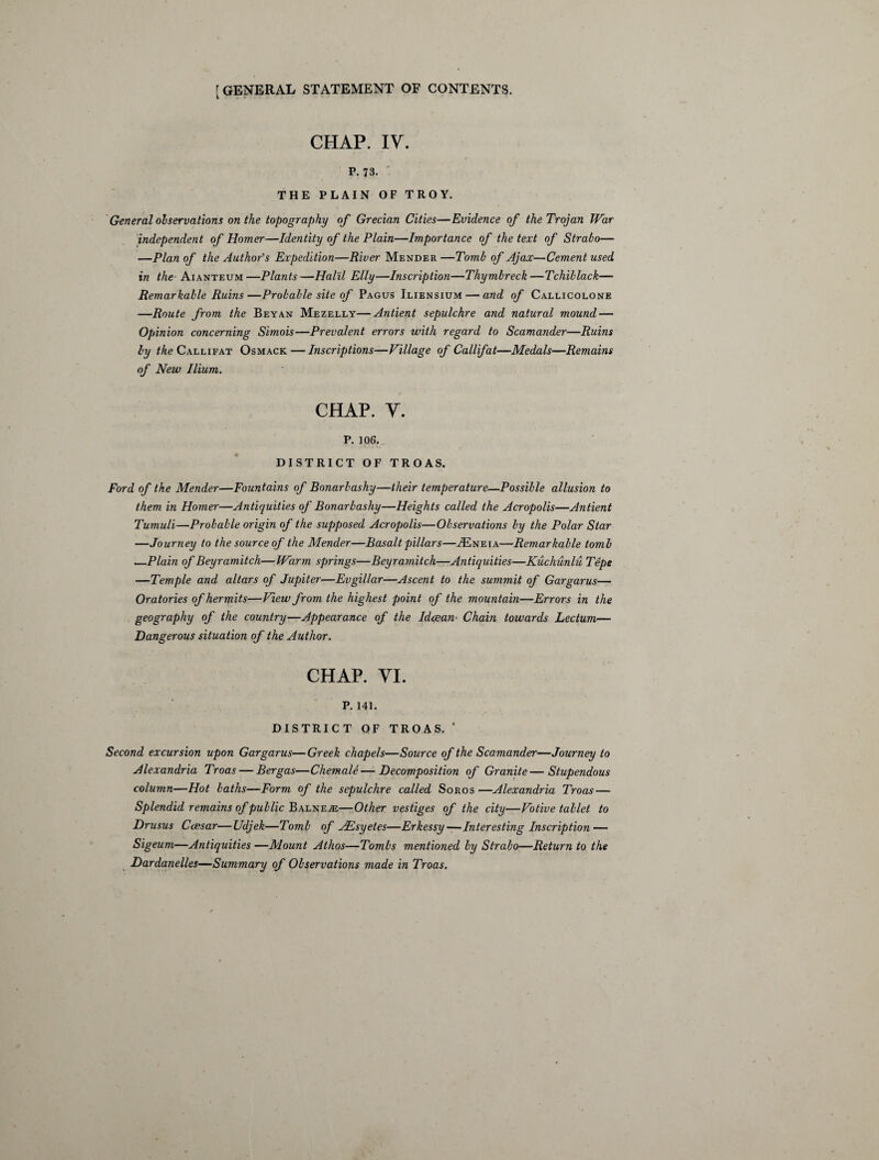 CHAP. IV. P. 73. ’ THE PLAIN OF TROY. General observations on the topography of Grecian Cities—Evidence of the Trojan War independent of Homer—Identity of the Plain—Importance of the text of Strabo— —Plan of the Author's Expedition—River Mender —Tomb of Ajax—Cement used in the Aianteum—Plants—Halil Elly—Inscription—Thymbreck—Tchiblack— Remarkable Ruins—Probable site of Pagus Iliensium — and of Callicolone —Route from the Beyan Mezelly—Antient sepulchre and natural mound — Opinion concerning Sirnois—Prevalent errors with regard to Scamander—Ruins by the Callifat Osmack — Inscriptions—Village of Calif at—Medals—Remains of New Ilium. CHAP. V. P. 106. DISTRICT OF TROAS. Ford of the Mender—Fountains of Bonarbashy—their temperature—Possible allusion to them in Homer—Antiquities of Bonarbashy—Heights called the Acropolis—Antient Tumuli—Probable origin of the supposed Acropolis—Observations by the Polar Star —Journey to the source of the Mender—Basalt pillars—.Eneia—Remarkable tomb —Plain of Beyramitch—Warm springs—Beyramitch—Antiquities—Kuchunlu Tepe —Temple and altars of Jupiter—Evgilfar—Ascent to the summit of Gargarus— Oratories of hermits—View from the highest point of the mountain—Errors in the geography of the country—Appearance of the Idcean■ Chain towards Lectum— Dangerous situation of the Author. CHAP. VI. P. 141. DISTRICT OF TROAS. ' Second excursion upon Gargarus—Greek chapels—Source of the Scamander—Journey to Alexandria Troas— Bergas—Chemale—Decomposition of Granite—Stupendous column—Hot baths—Form of the sepulchre called Soros—Alexandria Troas — Splendid remains of public Balnea—Other vestiges of the city—Votive tablet to Drusus Ccesar—Udjek—Tomb of JEsyetes—Erkessy—Interesting Inscription — Sigeum—Antiquities —Mount Athos—Tombs mentioned by Strabo—Return to the Dardanelles—Summary of Observations made in Troas.