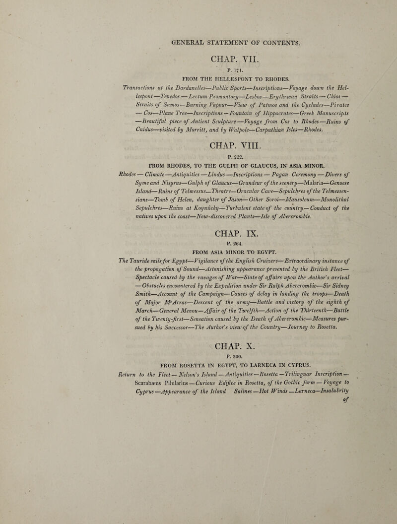 CHAP. VII. P. 171. FROM THE HELLESPONT TO RHODES. Transactions at the Dardanelles—Public Sports—Inscriptions—Voyage down the Hel¬ lespont —Tenedos —Lectum Promontory—Lesbos—Erythraean Straits — Chios — Straits of Samos—Burning Vapour—View of P atm os and the Cyclades—Pirates — Cos—Plane Tree—Inscriptions— Fountain of Hippocrates—Greek Manuscripts —Beautiful piece of Antient Sculpture—Voyage from Cos to Rhodes—Ruins of Cnidus—visited by Morritt, and by Walpole—Carpathian Isles—Rhodes. CHAP. VIII. P. 222. FROM RHODES, TO THE GULPH OF GLAUCUS, IN ASIA MINOR. Rhodes — Climate —Antiquities —Lindus —Inscriptions — Pagan Ceremony —Divers of Syme and Nisyrus—Gulph of Glaucus—Grandeur of the scenery—Malaria—Genoese Island—Ruins of Telmessus—Theatre—Oracular Cave—Sepulchres of the Telmessen- sians—Tomb of Helen, daughter of Jason—Other Soroi—Mausoleum—Monolithal Sepulchres—Ruins at Koynucky—Turbulent state of the country—Conduct of the natives upon the coast—New-discovered Plants—Isle of Abercrombie. CHAP. IX. P. 264. FROM ASIA MINOR TO EGYPT. The Tauride sails for Egypt—Vigilance of the English Cruizers—Extraordinary instance of the propagation of Sound—Astonishing appearance presented by the British Fleet— Spectacle caused by the ravages of War—State of affairs upon the Author's arrival — Obstacles encountered by the Expeditioii under Sir Ralph Abercrombie—Sir Sidney Smith—Account of the Campaign—Causes of delay in landing the troops—Death of Major McArras—Descent of the army—Battle and victory of the eighth of March—General Menou—Affair of the Twelfth—Action of the Thirteenth—Battle of the Twenty-first—Sensation caused by the Death of Abercrombie—Measures pur¬ sued by his Successor—The Author's view of the Country—Journey to Rosetta. CHAP. X. P. 300. FROM ROSETTA IN EGYPT, TO LARNECA IN CYPRUS. Return to the Fleet — Nelson's Island—Antiquities—Rosetta—Trilinguar Inscription — Scarabaeus Pilularius—Curious Edifice in Rosetta, of the Gothic form — Voyage to Cyprus—Appearance of the Island Salines—Hot Winds—Larneca—Insalubrity