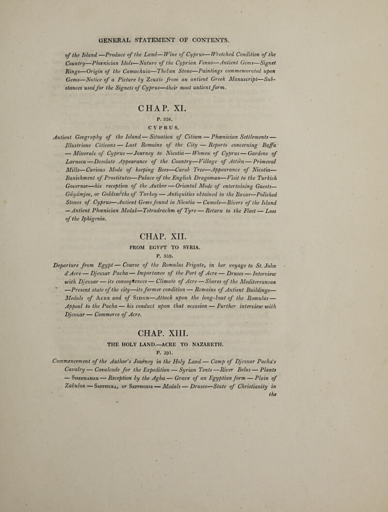 of the Island —Produce of the Land—Wine of Cyprus—Wretched Condition of the Country—Phoenician Idols—Nature of the Cyprian Venus—Antient Gems—Signet Rings—Origin of the Camachuia—Thelan Stone—Paintings commemorated upon Gems—Notice of a Picture by Zeuxis from an antient Greek Manuscript—Sub¬ stances used for the Signets of Cyprus—their most antient form. CHAP. XI. P. 328. CYPRUS. Antient Geography of the Island—Situation of Citium — Phoenician Settlements — Illustrious Citieans — Last Remains of the City — Reports concerning Bqff'a — Minerals of Cyprus — Journey to Nicotia—Women of Cyprus — Gardens of Larneca—Desolate Appearance of the Country—Village of Attien — Primeval Mills—Curious Mode of keeping Bees—Carol Tree—Appearance of Nicotia— Banishment of Prostitutes—Palace of the English Dragoman—Visit to the Turkish Governor—his reception of the Author — Oriental Mode of entertaining Guests— Guyumjee, or Goldsmiths of Turkey—Antiquities obtained in the Bazar—Polished Stones of Cyprus—Antient Gems found in Nicotia — Camels—Rivers of the Island — Antient Phoenician Medal—Tetradrachm of Tyre — Return to the Fleet — Loss of the Iphigenia. CHAP. XII. FROM EGYPT TO SYRIA. P. 359. Departure from Egypt — Course of the Romulus Frigate, in her voyage to St. John d' Acre — Djezzar Pacha— Importance of the Port of Acre — Druses — Interview with Djezzar — its consequences— Climate of Acre — Shores of the Mediterranean ' —Present state of the city—its former condition — Remains of Antient Buildings— Medals of Acre and of Sidon—Attack upon the long-boat of the Romulus — Appeal to the Pacha — his conduct upon that occasion — Further interview with Djezzar — Commerce of Acre. CHAP. XIII. THE HOLY LAND.—ACRE TO NAZARETH. P. 391. Commencement of the Author's Journey in the Holy Land— Camp of Djezzar Pacha's Cavalry — Cavalcade for the Expedition — Syrian Tents—River Belus — Plants •— Shefhamer — Reception by the Agha — Grave of an Egyptian form — Plain of Zabulon — Sappiiura, or Sepphoris — Medals — Druses—State of Christianity in the