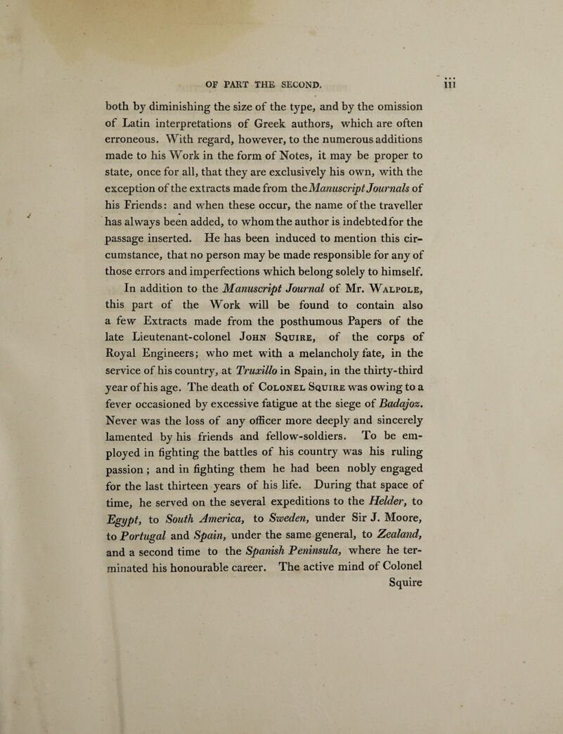 both by diminishing the size of the type, and by the omission of Latin interpretations of Greek authors, which are often erroneous. With regard, however, to the numerous additions made to his Work in the form of Notes, it may be proper to state, once for all, that they are exclusively his own, with the exception of the extracts made from the Manuscript Journals of his Friends: and when these occur, the name of the traveller has always been added, to whom the author is indebtedfor the passage inserted. He has been induced to mention this cir¬ cumstance, that no person may be made responsible for any of those errors and imperfections which belong solely to himself. In addition to the Manuscript Journal of Mr. Walpole, this part of the Work will be found to contain also a few Extracts made from the posthumous Papers of the late Lieutenant-colonel John Squire, of the corps of Royal Engineers; who met with a melancholy fate, in the service of his country, at Truxillo in Spain, in the thirty-third year of his age. The death of Colonel Squire was owing to a fever occasioned by excessive fatigue at the siege of Badajoz. Never was the loss of any officer more deeply and sincerely lamented by his friends and fellow-soldiers. To be em¬ ployed in fighting the battles of his country was his ruling passion ; and in fighting them he had been nobly engaged for the last thirteen years of his life. During that space of time, he served on the several expeditions to the Helder, to Egypt, to South America, to Sweden, under Sir J. Moore, to Portugal and Spain, under the same general, to Zealand, and a second time to the Spanish Peninsula, where he ter¬ minated his honourable career. The active mind of Colonel Squire