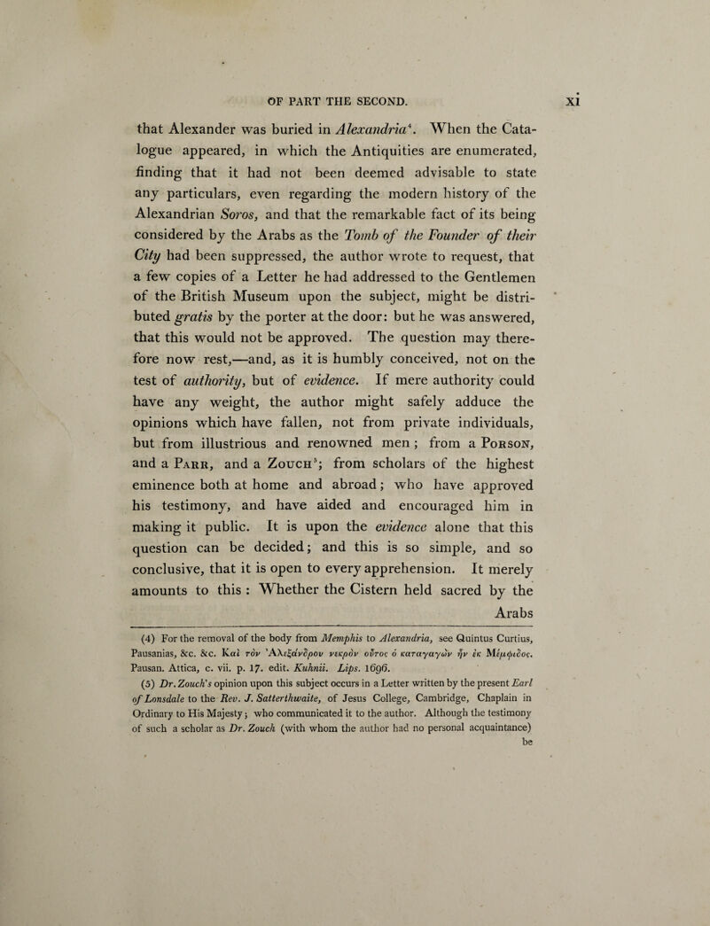 that Alexander was buried in Alexandria\ When the Cata¬ logue appeared, in which the Antiquities are enumerated, finding that it had not been deemed advisable to state any particulars, even regarding the modern history of the Alexandrian Soros, and that the remarkable fact of its being considered by the Arabs as the Tomb of the Founder of their City had been suppressed, the author wrote to request, that a few copies of a Letter he had addressed to the Gentlemen of the British Museum upon the subject, might be distri¬ buted gratis by the porter at the door: but he was answered, that this would not be approved. The question may there¬ fore now rest,—and, as it is humbly conceived, not on the test of authority, but of evidence. If mere authority could have any weight, the author might safely adduce the opinions which have fallen, not from private individuals, but from illustrious and renowned men ; from a Porson, and a Parr, and a Zouch4 5; from scholars of the highest eminence both at home and abroad; who have approved his testimony, and have aided and encouraged him in making it public. It is upon the evidence alone that this question can be decided; and this is so simple, and so conclusive, that it is open to every apprehension. It merely amounts to this : W hether the Cistern held sacred by the Arabs (4) For the removal of the body from Memphis to Alexandria, see Quintus Curtius, Pausanias, &c. &c. Kai rov ’A\c%dvfipov veKpdv ofiroc 6 Karayayuv tfv sk Mtptyicjoc. Pausan. Attica, c. vii. p. 17- edit. Kuhnii. Lips. 1 6q0. (5) Dr. Zouch's opinion upon this subject occurs in a Letter written by the present Earl of Lonsdale to the Rev. J. Satterthwaite, of Jesus College, Cambridge, Chaplain in Ordinary to His Majesty; who communicated it to the author. Although the testimony of such a scholar as Dr. Zouch (with whom the author had no personal acquaintance) be