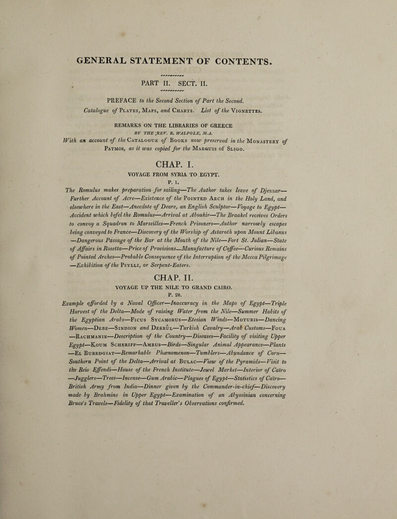 GENERAL STATEMENT OF CONTENTS. PART II. SECT. II. PREFACE to the Second Section of Part the Second. Catalogue of Plates, Maps, and Charts. List of the Vignettes. REMARKS ON THE LIBRARIES OF GREECE BY THE [REF. R. WALPOLE, M.A. With an account of Me Catalogue of Books now preserved in the Monastery of Patmos, as it was copied for the Marquis of Sligo. CHAP. I. VOYAGE FROM SYRIA TO EGYPT. P. 1. The Romulus makes preparation for sailing—The Author takes leave of Djezzar— Further Account of Acre—Existence of the Pointed Arch in the Holy Land, and elsewhere in the East—Anecdote of Deare, an English Sculptor—Voyage to Egypt— Accident which hefel the Romulus—Arrival at Ahoukir—The Braakel receives Orders to convoy a Squadron to Marseilles—French Prisoners—Author narroivly escapes being conveyed to France—Discovery of the Worship of Astaroth upon Mount Lilanus —Dangerous Passage of the Bar at the Mouth of the Nile—Fort St. Julian—State of Affairs in Rosetta—Price of Provisions—Manufacture of Coffee—Curious Remains of Pointed Arches—Probable Consequence of the Interruption of the Mecca Pilgrimage —Exhibition of the Psylli, or Serpent-Eaters. CHAP. II. VOYAGE UP THE NILE TO GRAND CAIRO. P. 28. Example afforded by a Naval Officer—Inaccuracy in the Maps of Egypt—Triple Harvest of the Delta—Mode of raising Water from the Nile—Summer Habits of the Egyptian Arabs—Ficus Sycamorus—Etesian Winds—Motubis—Dancing Women—Debe—Sindion and Derrul—Turkish Cavalry—Arab Customs—Foua —Rachmanie—Description of the Country—Diseases—Facility of visiting Upper Egypt—Koum Scheriff—Amrus—Birds—Singular Animal Appearance—Plants —El Buredgiat—Remarkable Phenomenon—Tumblers—Abundance of Corn— Southern Point of the Delta—Arrival at Bulac—View of the Pyramids—Visit to the Reis Effendi—House of the French Institute—Jewel Market—Interior of Cairo —Jugglers—Trees—Incense—Gum Arabic—Plagues of Egypt—Statistics of Cairo— British Army from India—Dinner given by the Commander-in-chief—Discovery made by Brahmins in Upper Egypt—Examination of an Abyssinian concerning Bruce's Travels—Fidelity of that Traveller's Observations confirmed.