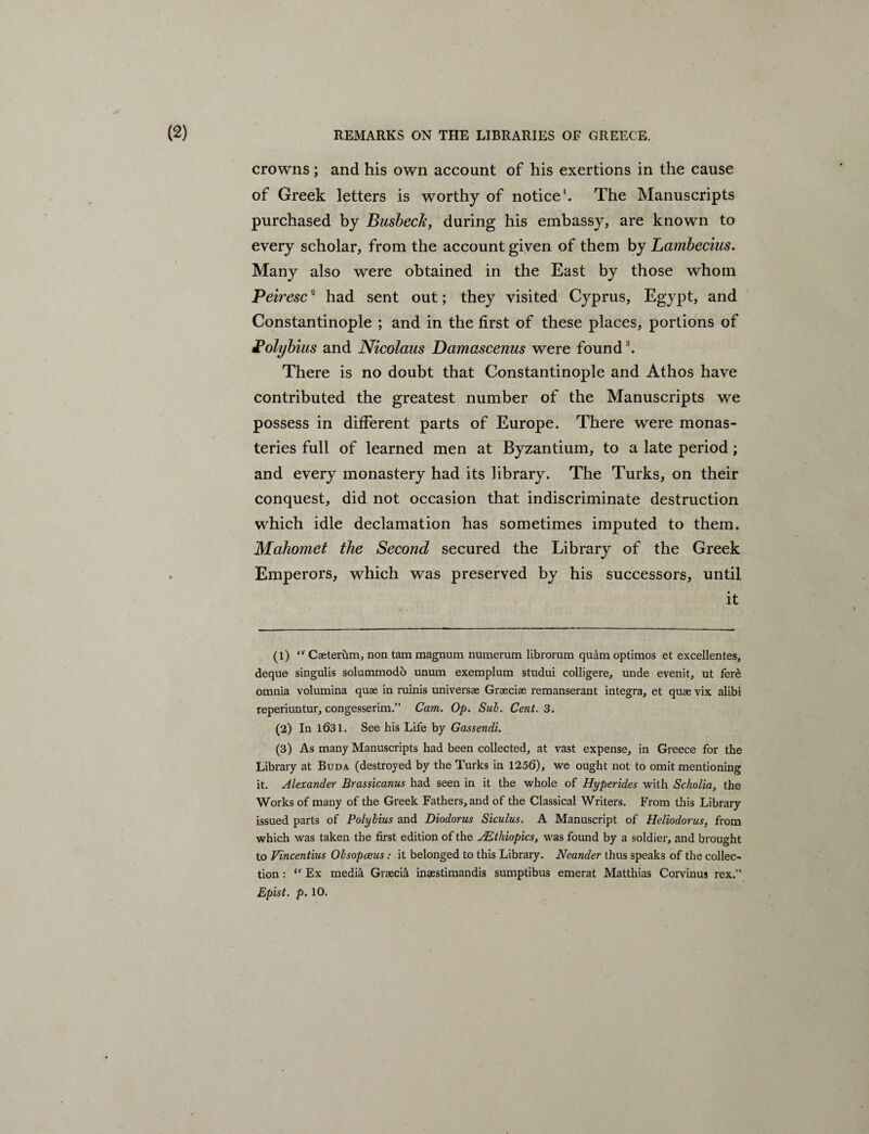 crowns; and his own account of his exertions in the cause of Greek letters is worthy of notice1 2. The Manuscripts purchased by Busbecle, during his embassy, are known to every scholar, from the account given of them by Lambecius. Many also were obtained in the East by those whom Peiresc2 had sent out; they visited Cyprus, Egypt, and Constantinople ; and in the first of these places, portions of Polybius and Nicolaus Damascenus were found3. There is no doubt that Constantinople and Athos have contributed the greatest number of the Manuscripts we possess in different parts of Europe. There were monas¬ teries full of learned men at Byzantium, to a late period; and every monastery had its library. The Turks, on their conquest, did not occasion that indiscriminate destruction which idle declamation has sometimes imputed to them. Mahomet the Second secured the Library of the Greek Emperors, which was preserved by his successors, until it (1) ff Caeterum, non tam magnum numerum librorum quam optimos et excellentes, deque singulis solummodo unum exemplum studui colligere, unde evenit, ut fere omnia volumina quae in ruinis universae Graeciae remanserant integra, et quae vix alibi reperiuntur, congesserim.” Cam. Op. Sul. Cent.S. (2) In 1631. See his Life by Gassendi. (3) As many Manuscripts had been collected, at vast expense, in Greece for the Library at Buda (destroyed by the Turks in 1256), we ought not to omit mentioning it. Alexander Brassicanus had seen in it the whole of Hyperides with Scholia, the Works of many of the Greek Fathers, and of the Classical Writers. From this Library issued parts of Polybius and Diodorus Siculus. A Manuscript of Heliodorus, from which was taken the first edition of the AEthiopics, was found by a soldier, and brought to Vincentius Obsopaeus : it belonged to this Library. Neander thus speaks of the collec¬ tion : “ Ex media Graecia insestimandis sumptibus emerat Matthias Corvinus rex.” Epist. p. 10.