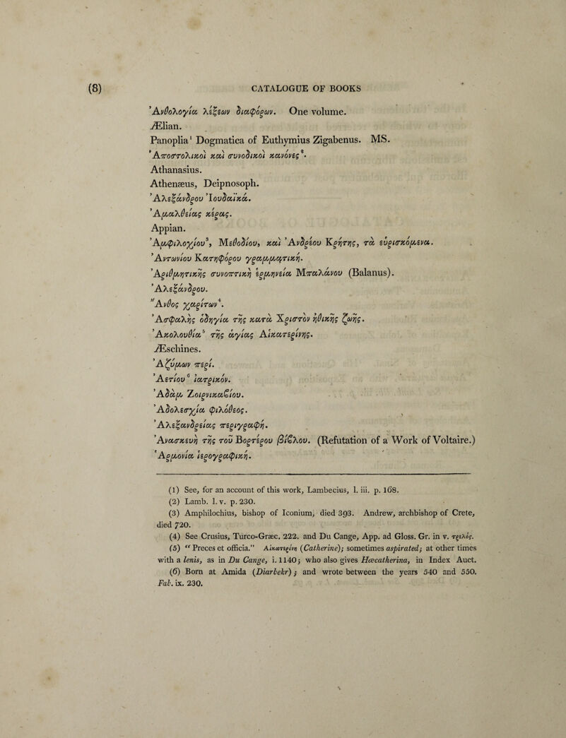 ’AvOohoy'icc, \s%scov 'hiutyoQuv. One volume. AElian. Panoplia1 2 3 Dogmatica of Euthymius Zigabenus. MS. 'A^ofTToXifio) zou cvvo^tzo) zccvoveg** Athanasius. Athenseus, Deipnosoph. AXgfcivdgov ’lovdcuza,. ’A(hcck&ziag zsgag. Appian. ’Ay^iXoylov5, MgOodiov, zou ’Avctgsov Kgqrqg, ra svgicrzopsva* ’Avruviov Kurrityogov yga{AfAog7izrj. AgiQf//7iriKqs ffwoftriKT} egfMjvetu M^cckcivov (Balanus). ’ A\e%tx,vdgov. ’'Avdog fcocgircov4. *Afftycckvig o^yjyioc r/jg zctrct, Xgurrov ?jQizqg Zooqg. AzoXovdtu,b 7>jg ccylczg Aizursgtvrig. JE schines. ’AZyf/,uv vregi. ’Asriov6 l0C,7glZ0V. ’Aha,[/j ZjO(gvizcc£iov. ’ AdoXsir^'icx, (piXodsog. ’AXsSgavfipstotg vregiygutpyi. ’Avccrxsv/} 7yjg 7ov Bog7egou (3'i£Xov. (Refutation of a Work of Voltaire.) 'Apyuov'ia, hgoygoupizri. (1) See, for an account of this work, Lambecius, 1. iii. p. 168. (2) Lamb. 1. v. p. 230. (3) Amphilochius, bishop of Iconium, died 3p3. Andrew, archbishop of Crete, died 720. (4) See Crusius, Turco-Graec. 222. and Du Cange, App. ad Gloss. Gr. in v. rgsAo?. (5) “Preceset officia.” Atxctrt£tvn (Catherine); sometimes aspirated; at other times with a lenis, as in Du Cange, i. 1140j who also gives Hcecatherina, in Index Auct. (6) Born at Amida (Diarlekr); and wrote between the years 540 and 550. Fal\ ix. 230. \