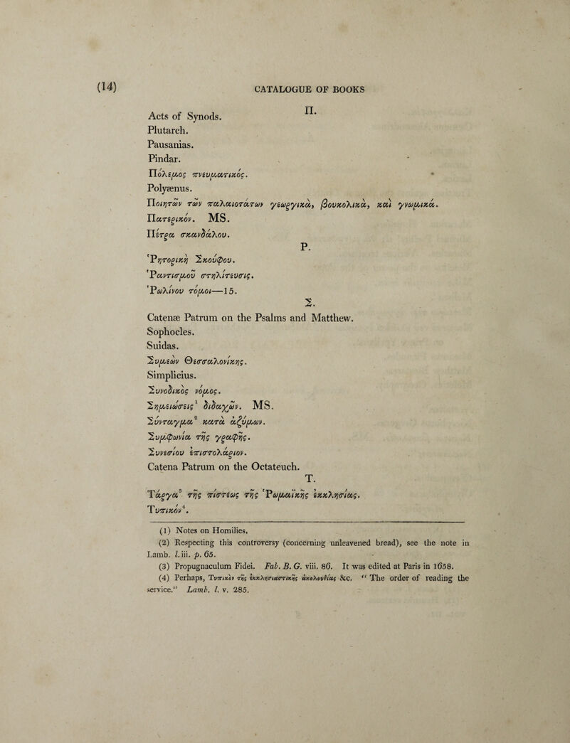 (14) Acts of Synods. Plutarch. Pausanias. Pindar. EloXefAog meufAUTifcoc. Polysenus. YloiTjTUV TMV 'XttXcUOTOLTM yeugytKOt,, fioV%oX(KCC, PiCU yvu^ucc. TLuTegizov. MS. JJsr^cc (Tkccv^ccXov. p. '’Pqrogixri 'Sx.ovtyov. 'Puvrurpov crrTiXir&vtrig. 'Pofkivov rofAoi—15. 2. Catenae Patrum on the Psalms and Matthew. Sophocles. Suidas. y,v[juzcov Qe<r<ruXovizrig. Simplicius. Hvvochxos vof/,og. ^yj^ziooffzig1 2 diduywv. MS. 'Zvvra,'y{/,a,* Kara, cc^v/xuv. 'XvfbCpMVtot, rqg ygc&fitjg. Hvvzffiov iffi<rro\a,giov. Catena Patrum on the Octateuch. T. Ta^ycc3 rrjg irt<rreug rrjg 'Pupuinrig ix%\7}<rtctg. T VKlTtOV4. (1) Notes on Homilies, (2) Respecting this controversy (concerning unleavened bread), see the note in Lamb. 1. iii. p. 65. (3) Propugnaculum Fidei. Fab. B. G. viii. 86. It was edited at Paris in 1658. (4) Perhaps, TW<«ov rH; Ux^viirtctoTix^i ukoMvQUs &c. “ The order of reading the