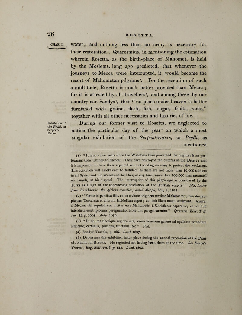 chap.i. water; and nothing less than an army is necessary for their restoration1. Quaresmius, in mentioning the estimation wherein Rosetta, as the birth-place of Mahomet, is held by the Moslems, long ago predicted, that whenever the journeys to Mecca were interrupted, it would become the resort of Mahometan pilgrims2 3. For the reception of such a multitude, Rosetta is much better provided than Mecca; for it is attested by all travellers5, and among these by our countryman Sandys4, that “ no place under heaven is better furnished with graine, flesh, fish, sugar, fruits, roots,” together with all other necessaries and luxuries of life. Exhibition of During our former visit to Rosetta, we neglected to the Psylli, or serpent- notice the particular day of the year5 on which a most E^tcrSi singular exhibition of the Serpent-eaters, or Psylli, as mentioned (1) “ It is now five years since the Wahabees have prevented the pilgrims from per¬ forming their journey to Mecca. They have destroyed the cisterns in the Desert; and it is impossible to have these repaired without sending an army to protect the workmen. This condition will hardly ever be fulfilled, as there are not more than 10,000 soldiers in all Syria 5 and the Wahabee Chief has, at any time, more than 100,000 men mounted on camels, at his disposal. The interruption of this pilgrimage is considered by the Turks as a sign of the approaching desolation of the Turkish empire.” MS. Letter from Burckhardt, the African traveller, dated Aleppo, May 3, 1811. (2) “ Fertur in partibus illis, ex ea civitate originem traxisse Mahometem, pseudo-pro- phetam Turcarum et aliorum Infidelium caputac ideo illam magni aestimant. Quare, si Mecha, ubi sepulchrum dicitur esse Mahometis, a Christianis caperetur, et ad illud interdicta esset ipsorum peregrinatio, Rosetum peregrinarentur.” Quaresm. Eluc. T. S. tom. II. p. 1008. Antv. l63p. (3) “ In optima uberique regione sita, omni bonorum genere ad opulente vivendum affluente, carnibus, piscibus, fructibus, &c.” Ilid. (4) Sandys’ Travels, p. 166. Land. 1637. (5) Denon says this exhibition takes place during the annual procession of the Feast of Ibrahim, at Rosetta. He regretted not having been there at the time. See Denon's Travels, Eng. Edit. vol. I. p. 123. Lond. 1803.