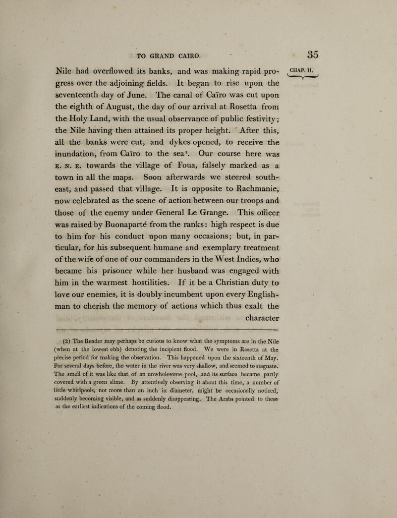 Nile had overflowed its banks, and was making rapid pro¬ gress over the adjoining fields. It began to rise upon the seventeenth day of June. The canal of Cairo was cut upon the eighth of August, the day of our arrival at Rosetta from the Holy Land, with the usual observance of public festivity; the Nile having then attained its proper height. After this, all the banks were cut, and dykes opened, to receive the inundation, from Cairo to the sea2. Our course here was e. n. e. towards the village of Foua, falsely marked as a town in all the maps. Soon afterwards we steered south¬ east, and passed that village. It is opposite to Rachmanie, now celebrated as the scene of action between our troops and those of the enemy under General Le Grange. This officer was raised by Buonaparte from the ranks: high respect is due to him for his conduct upon many occasions; but, in par¬ ticular, for his subsequent humane and exemplary treatment of the wife of one of our commanders in the West Indies, who became his prisoner while her husband was engaged with him in the warmest hostilities. If it be a Christian duty to love our enemies, it is doubly incumbent upon every English¬ man to cherish the memory of actions which thus exalt the character (2) The Reader may perhaps be curious to know what the symptoms are in the Nile (when at the lowest ebb) denoting the incipient flood. We were in Rosetta at the precise period for making the observation. This happened upon the sixteenth of May. For several days before, the water in the river was very shallow, and seemed to stagnate. The smell of it was like that of an unwholesome pool, and its surface became partly covered with a green slime. By attentively observing it about this time, a number of little whirlpools, not more than an inch in diameter, might be occasionally noticed, suddenly becoming visible, and as suddenly disappearing. The Arabs pointed to these as the earliest indications of the coming flood.