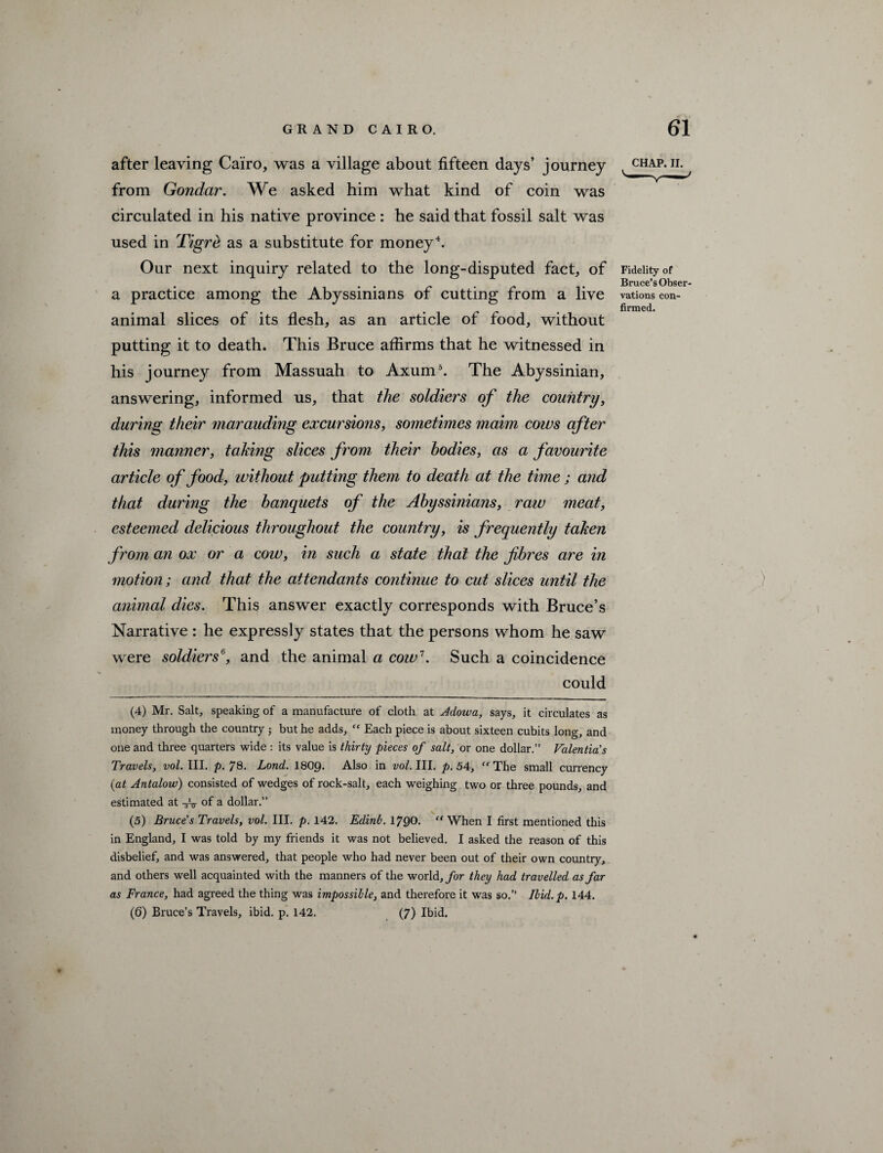 after leaving Cairo, was a village about fifteen days’ journey from Gondar. We asked him what kind of coin was circulated in his native province : he said that fossil salt was used in Tigrd as a substitute for money4. Our next inquiry related to the long-disputed fact, of a practice among the Abyssinians of cutting from a live animal slices of its flesh, as an article of food, without putting it to death. This Bruce affirms that he witnessed in his journey from Massuah to Axum5. The Abyssinian, answering, informed us, that the soldiers of the country, during their marauding excursions, sometimes maim cows after this manner, taking slices from their bodies, as a favourite article of food, without putting them to death at the time; and that during the banquets of the Abyssinians, raw meat, esteemed delicious throughout the country, is frequently taken from an ox or a cow, in such a state that the fibres are in motion; and that the attendants continue to cut slices until the animal dies. This answer exactly corresponds with Bruce’s Narrative : he expressly states that the persons whom he saw were soldiers6, and the animal a cow7. Such a coincidence could CHAP. II. Fidelity of Bruce’s Obser¬ vations con¬ firmed. (4) Mr. Salt, speaking of a manufacture of cloth at Adowa, says, it circulates as money through the country but he adds, “ Each piece is about sixteen cubits long, and one and three quarters wide : its value is thirty pieces of salt, or one dollar.” Valentia's Travels, vol. III. p. 78. Lond. I8O9. Also in vol. III. p. 54, ffThe small currency (at Antalow) consisted of wedges of rock-salt, each weighing two or three pounds, and estimated at of a dollar.” (5) Bruce's Travels, vol III. p. 142. Edinb. 1700. “ When I first mentioned this in England, I was told by my friends it was not believed. I asked the reason of this disbelief, and was answered, that people who had never been out of their own country, and others well acquainted with the manners of the world, for they had travelled as far as France, had agreed the thing was impossible, and therefore it was so.” Ibid.p. 144. (6) Bruce’s Travels, ibid. p. 142. (7) Ibid.