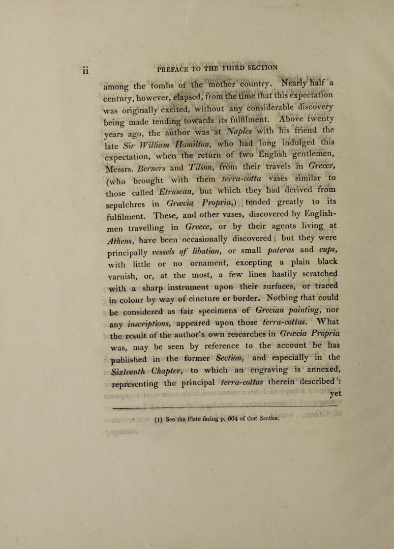 PREFACE TO THE •S'! -i '( ' SECTION among the tombs of the mother country. Nearly half a century, however, elapsed, from the time that this expectation was originally excited, without any considerable discovery being made tending towards its fulfilment. Above twenty years ago, the author was at Naples with his friend the late Sir William Hamilton, who had long indulged this expectation, when the return of two English gentlemen, Messrs. Berners and Tilson, from their travels in Greece, (who brought with them terra-cotta vases similar to those called Etruscan, but which they had derived from sepulchres in Grcecia Propria,) tended greatly to its fulfilment. These, and other vases, discovered by English¬ men travelling in Greece, or by their agents living at Athens, have been occasionally discovered ; but they were principally vessels of libation, or small pateras and cups, with little or no ornament, excepting a plain black varnish, or, at the most, a few lines hastily scratched with a sharp instrument upon their surfaces, or traced in colour by way of cincture or border. Nothing that could be considered as fair specimens of Grecian painting, nor any inscriptions, appeared upon those terra-cottas. What the result of the author’s own researches in Grcccia Propria was, may be seen by reference to the account he has published in the former Section, and especially in the Sixteenth Chapter, to which an engraving is annexed, representing the principal terra-cottas therein described yet (l) See the Plate facing p. 664 of that Section. ~ -