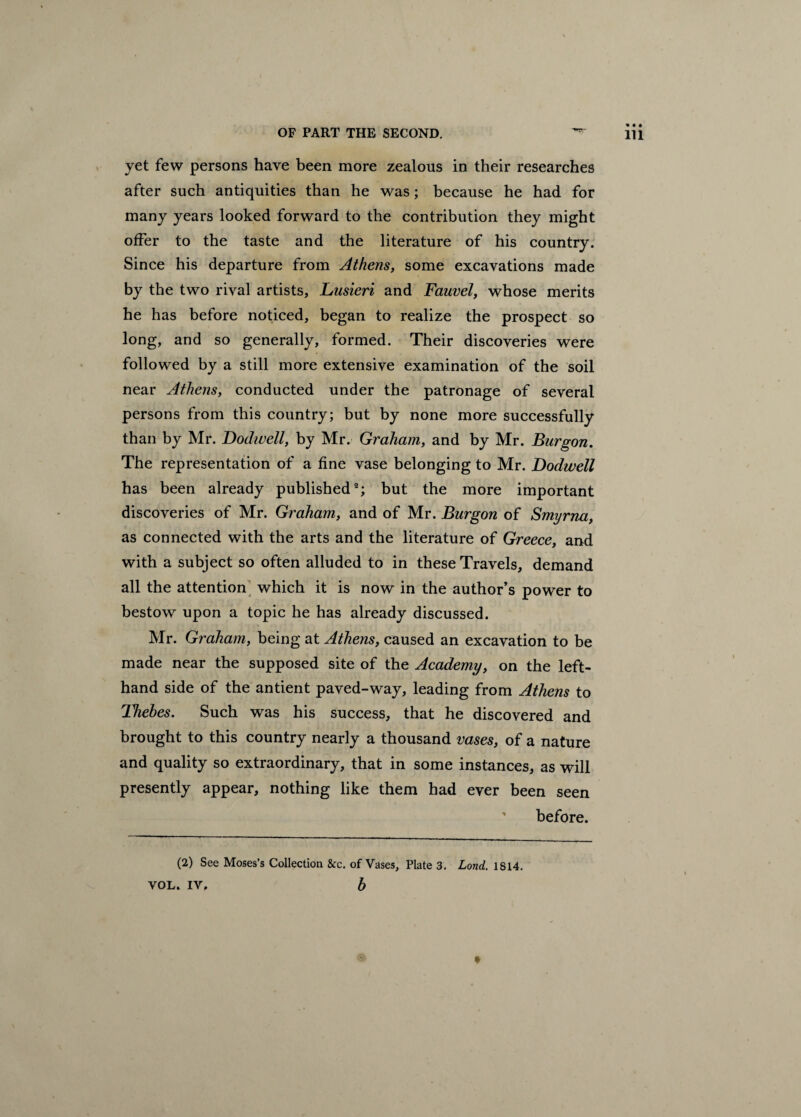 OF PART THE SECOND. ^ Hi yet few persons have been more zealous in their researches after such antiquities than he was; because he had for many years looked forward to the contribution they might offer to the taste and the literature of his country. Since his departure from Athens, some excavations made by the two rival artists, Lusieri and Fauvel, whose merits he has before noticed, began to realize the prospect so long, and so generally, formed. Their discoveries were followed by a still more extensive examination of the soil near Athens, conducted under the patronage of several persons from this country; but by none more successfully than by Mr. Dodwell, by Mr. Graham, and by Mr. Burgon. The representation of a fine vase belonging to Mr. Dodwell has been already published2; but the more important discoveries of Mr. Graham, and of Mr. Burgon of Smyrna, as connected with the arts and the literature of Greece, and with a subject so often alluded to in these Travels, demand all the attention which it is now in the author’s power to bestow upon a topic he has already discussed. Mr. Graham, being at Athens, caused an excavation to be made near the supposed site of the Academy, on the left- hand side of the antient paved-way, leading from Athens to Thebes. Such was his success, that he discovered and brought to this country nearly a thousand vases, of a nature and quality so extraordinary, that in some instances, as will presently appear, nothing like them had ever been seen before. (2) See Moses’s Collection &c. of Vases, Plate 3. Lond. 1S14. VOL. IV, b *