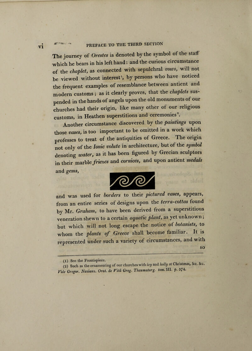 The journey of Orestes is denoted by the symbol of the stafF which he bears in his left hand: and the curious circumstance of the chaplet, as connected with sepulchral vows, will not be viewed without interest1 2, by persons who have noticed the frequent examples of resemblance between antient and modern customs ; as it clearly proves, that the chaplets sus¬ pended in the hands of angels upon the old monuments of our churches had their origin, like many other of our religious customs, in Heathen superstitions and ceremonies *. Another circumstance discovered by the paintings upon those vases, is too important to be omitted in a work which professes to treat of the antiquities of Greece. The origin not only of the Ionic volute in architecture, but of the symbol denoting water, as it has been figured by Grecian sculptors in their marble friezes and cornices, and upon antient medals and gems, and was used for borders to their pictured vases, appears, from an entire series of designs upon the terra-cottas found by Mr. Graham, to have been derived from a superstitious veneration shewn to a certain aquatic plant, as yet unknown; but which will not long escape the notice of botanists, to whom the plants of Greece shall become familiar. It is represented under such a variety of circumstances, and with so (1) See the Frontispiece. (2) Such as the ornamenting of our churches with ivy and holly at Christmas, &c. See ride Gregor. Nazianz. Oral, de Vita Greg. Thaumaturg. tom. III. p. 574.