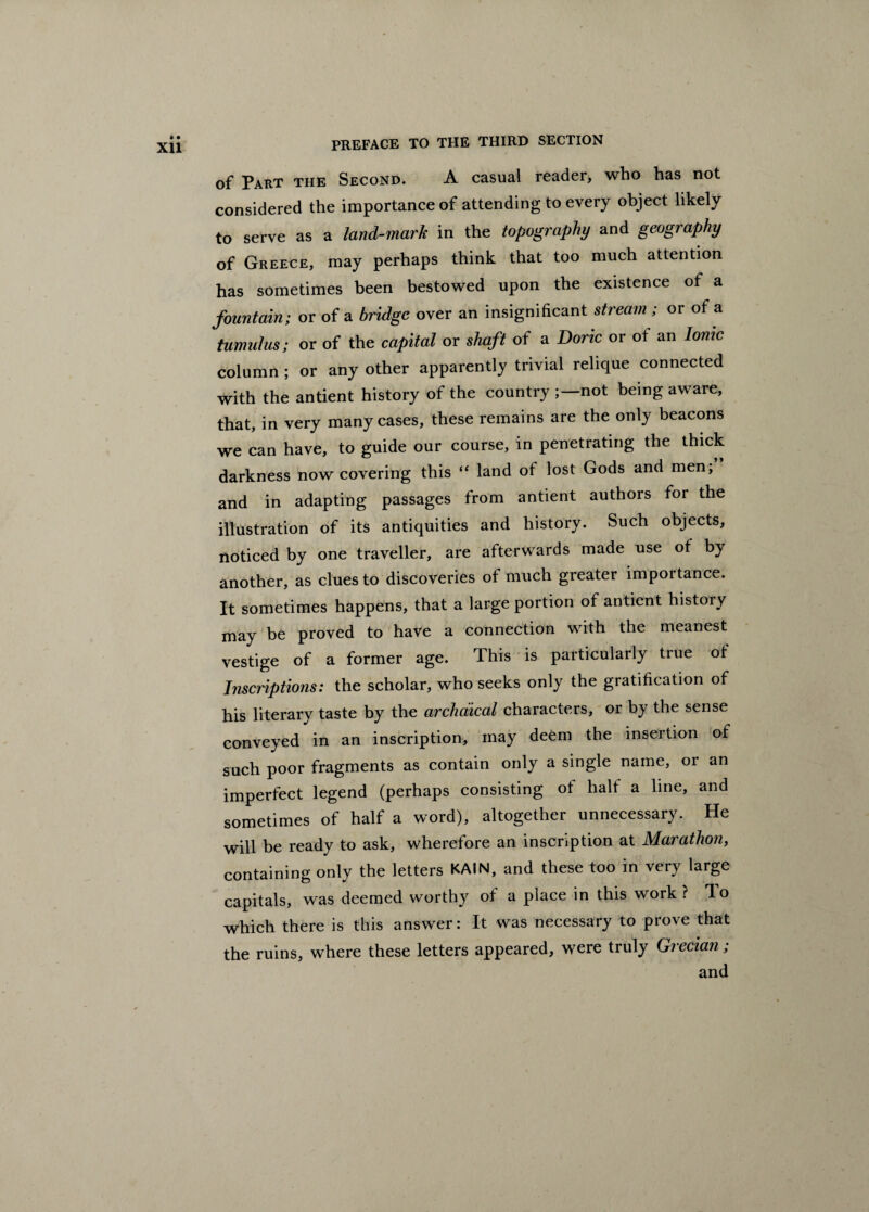 of Part the Second. A casual reader, who has not considered the importance of attending to every object likely to serve as a land-mark in the topography and geography of Greece, may perhaps think that too much attention has sometimes been bestowed upon the existence of a fountain; or of a bridge over an insignificant stream ; or of a tumulus; or of the capital or shaft of a Doric or of an Ionic column ; or any other apparently trivial relique connected with the antient history of the country not being aware, that, in very many cases, these remains are the only beacons we can have, to guide our course, in penetrating the thick darkness now covering this “ land of lost Gods and men, and in adapting passages from antient authors for the illustration of its antiquities and history. Such objects, noticed by one traveller, are afterwards made use of by another, as clues to discoveries of much greater importance. It sometimes happens, that a large portion of antient history may be proved to have a connection with the meanest vestige of a former age. This is particularly true ot Inscriptions: the scholar, who seeks only the gratification of his literary taste by the archaical characters, or by the sense conveyed in an inscription, may deem the insertion of such poor fragments as contain only a single name, or an imperfect legend (perhaps consisting of halt a line, and sometimes of half a word), altogether unnecessary. He will be ready to ask, wherefore an inscription at Marathon, containing only the letters KAIN, and these too in very large capitals, was deemed worthy of a place in this work? lo which there is this answer: It was necessary to prove that the ruins, where these letters appeared, were truly Grecian; and