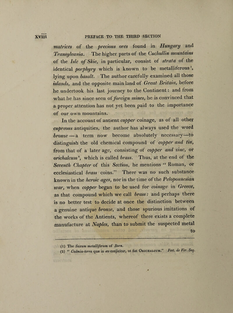 matrices of the precious ores found in Hungary and Transylvania. The higher parts of the Cuckullin mountains of the Isle of Skie, in particular, consist of strata of the identical porphyry which is known to be metalliferous ’, lying upon basalt. The author carefully examined all those islands, and the opposite mainland of Great Britain, before he undertook his last journey to the Continent: and from what he has since seen of foreign mines, he is convinced that a proper attention has not yet been paid to the importance of our own mountains. In the account of antient copper coinage, as of all other cupreous antiquities, the author has always used the word bronze — a term now become absolutely necessary—to distinguish the old chemical compound of copper and tin, from that of a later age, consisting of copper and zinc, or orichalcum1 2, which is called brass. Thus, at the end of the Seventh Chapter of this Section, he mentions “ Roman, or ecclesiastical brass coins.” There was no such substance known in the heroic ages, nor in the time of the Peloponnesian war, when copper began to be used for coinage in Greece, as that compound which we call brass: and perhaps there is no better test to decide at once the distinction between a genuine antique bronze, and those spurious imitations of the works of the Antients, whereof there exists a complete manufacture at Naples, than to submit the suspected metal to (1) The Saxum metalliferum of Born. (2) <( Cadmia-terra quae in ces conjicitur, ut fiat Orichalcum. Fest. de Ver. Seq.