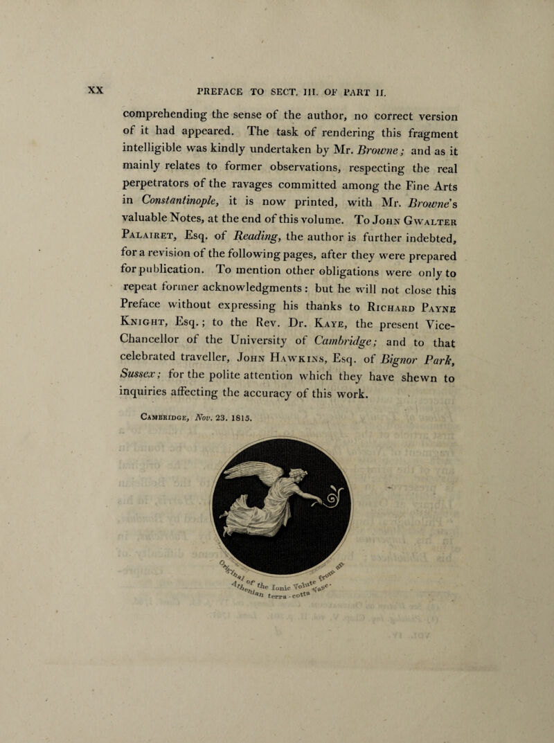 / PREFACE TO SECT. III. OF PART II. comprehending the sense of the author, no correct version of it had appeared. The task of rendering this fragment intelligible was kindly undertaken by Mr. Browne; and as it mainly relates to former observations, respecting the real perpetrators of the ravages committed among the Fine Arts in Constantinople, it is now printed, with Mr. Browne’s valuable Notes, at the end of this volume. To John Gwalter Palairet, Esq. of Beading, the author is further indebted, for a revision of the following pages, after they were prepared for publication. To mention other obligations were only to repeat former acknowledgments: but he will not close this Preface without expressing his thanks to Richard Payne Knight, Esq.; to the Rev. Dr. Kaye, the present Vice- Chancellor of the University of Cambridge; and to that celebrated traveller, John Hawkins, Esq. of Bignor Parle, Sussex; for the polite attention which they have shewn to inquiries affecting the accuracy of this work. Cambridge, Nov. 23. 1815.