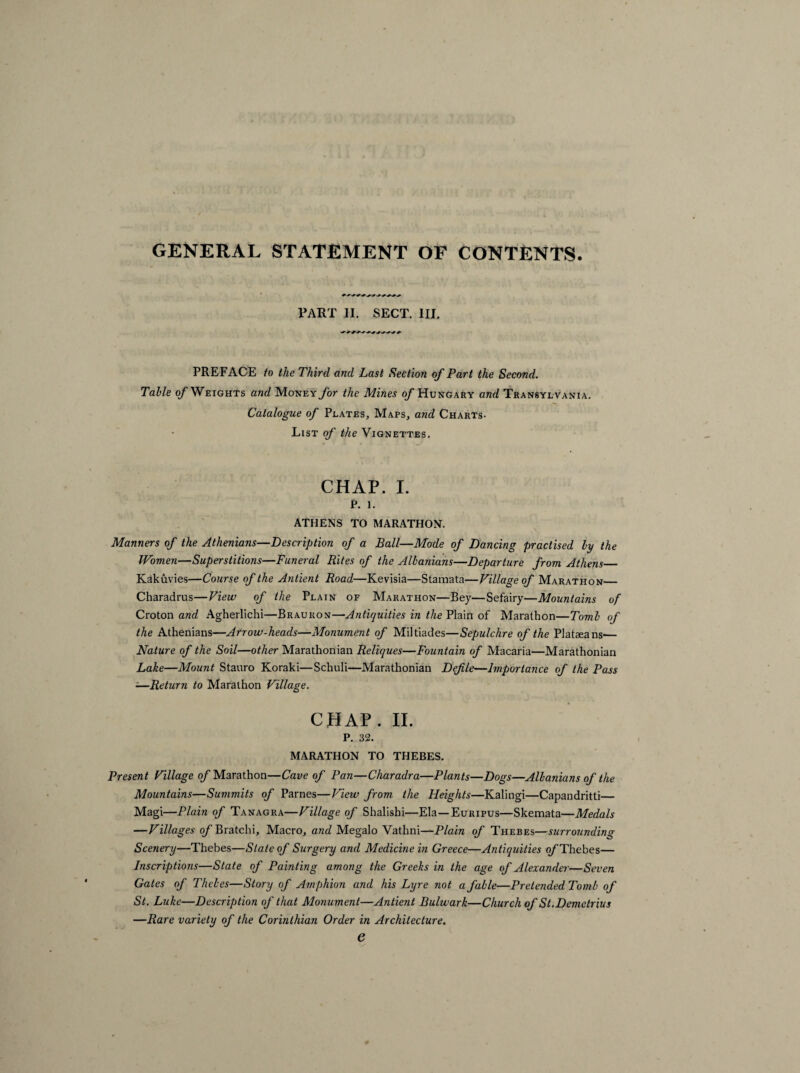 GENERAL STATEMENT OF CONTENTS. PART II. SECT. III. PREFACE to the Third and Last Section of Part the Second. Table of Weights and MoNEY/or the Mines of Hungary and Transylvania. Catalogue of Plates, Maps, and Charts. List of the Vignettes. CHAP. I. p. i. ATHENS TO MARATHON. Manners of the Athenians—Description of a Ball—Mode of Dancing practised by the Women—Superstitions—Funeral Rites of the Albanians—Departure from Athens_ Kakuvies—Course of the Antient Road—Kevisia—Stamata—Village of Marathon_ Charadrus—View of the Plain of Marathon—Bey—Sefairy—Mountains of Croton and Agherlichi—Brauron—Antiquities in the Plain of Marathon—Tomb of the Athenians—Arrow-heads—Monument of Miltiades—Sepulchre of the Plataeans-— Nature of the Soil—other Marathon ian Reliques—Fountain of Macaria—Marathonian Lake—Mount Stauro Koraki—Schuli-—Marathonian Defile—Importance of the Pass ■—Return to Marathon Village. CHAP. II. P. 32. MARATHON TO THEBES. Present Village of Marathon—Cave of Pan—Charadra—Plants—Dogs—Albanians of the Mountains—Summits of Parnes—View from the Heights—Kalingi—Capandritti— Magi—Plain of Tanagra—Village of Shalishi—Ela —Euripus—Skemata—Medals —Villages of Bratchi, Macro, and Megalo Vathni—Plain of Thebes—surrounding Scenery—Thebes—Slate of Surgery and Medicine in Greece—Antiquities o/’Thebes— Inscriptions—State of Painting among the Greeks in the age of Alexander—Seven Gates of Thebes—Story of Amphion and his Lyre not a fable—Pretended Tomb of St. Luke—Description of that Monument—Antient Bulwark—Church of St. Demetrius —Rare variety of the Corinthian Order in Architecture. e