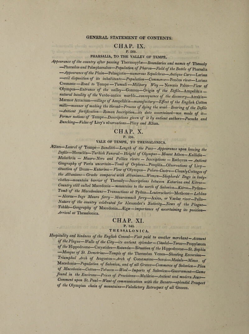 CHAP. IX. P. 260. PHARSALIA, TO THE VALLEY OF TEMPE. Appearance of the country after passing Thermopylae—.Boundaries and names of Thessaly —Pharsalus and Palaepharsalus—Population of Pharsa—Field of the Battle o/Pharsalia Appearance of the Plain—Pelasgiotis—numerous Sepulchres—Antique Cars_Larissa evil disposition of its inhabitants—Population—Commerce—Peneus river_Larissa Cremaste—Road to Tempe — Tumuli—Military Way — Nesonis Palus—View of Olympus Entrance of the valley—Gonnus—Origin of the Defile_Ampelakia_ natural locality of the Verde-antico marble—consequence of the discovery—Atrakia— Marmor Atracium village of Ampelakia—manufactory—Efeet of the English Cotton mills manner of making the thread—Process of dying the wool—Bearing of the Defile —Antient fortification—Roman Inscription—its date ascertained—use made of it— Former notions of Tempe—Descriptions given of it by antient authors—Pococke and Busching—Value of Livy’s observations—Pliny and iElian. CHAP. X. P. 298. VALE OF TEMPE, TO THESSALONICA. iElian Laurel of Tempe-Banditti—Length of the Pass- Appearance upon leaving the Defile Heraclea Turkish Funeral— Height of Olympus— Mount Athos — Kallidia— Malathri'a — Mauro-Nero and Pellica rivers — Inscriptions — Bathyrus_Antient Geography of Pieria uncertain-Tomb of Orpheus-Vimplea-Observations of Livy- situation of Dium — Katarina- View of Olympus- Palceo-Castro— Cleanly Cottages of the Albanians-Greeks compared with Albanians—Women—Shepherds' Dogs in body- clothes mountain barrier of Thessaly—Inscriptions between Katarina and Kitros- Country still called Macedonia — mountains to the north of Salonica—Kitros— Pydna— Tomb of the Macedonians-Transactions at Pydna-Leuterochori-Methone-Lebdno - Alorus—Inge Mauro ferry-Maurosmack ferry—Axius, or Vardar river—Vella— Aature of the country celebrated for Alexander’s Nativity—News of ■the Plaoue— Tekdle Geography of Macedonia-Mg*-importance of ascertaining its position- Arrival at Thessalonica. CHAP. XI. P. 345. THESSALONICA. Hospitality and kindness of the English Consul-Visit paid to another merchant-Account of the Plague—Walls of the City—its antient splendor— Citadel— Torso—Propylaeum of the Hippodrome—Caryatides —Rotunda—Situation of the Hippodrome—St. Sophia —Mosque of St. Demetrius—Temple of the Thermean Venus-Shooting Excursion- Triumphal Arch of Augustus—Arch of Constantine—Soroi—Medals_Mines of Macedonia—Population of Salonica, and of all Greece—Commerce of Salonica—Plan of Macedonia-Cotton-Tobacco-Wool-Imports of Salonica-Government-Game found m the Environs-Prices of Provisions-Malaria.-Antient and modern Jews— Comment upon St. Paul-Want of communication with the Bazars—splendid Prospect of the Olympian chain of mountains—Valedictory Retrospect of all Greece.