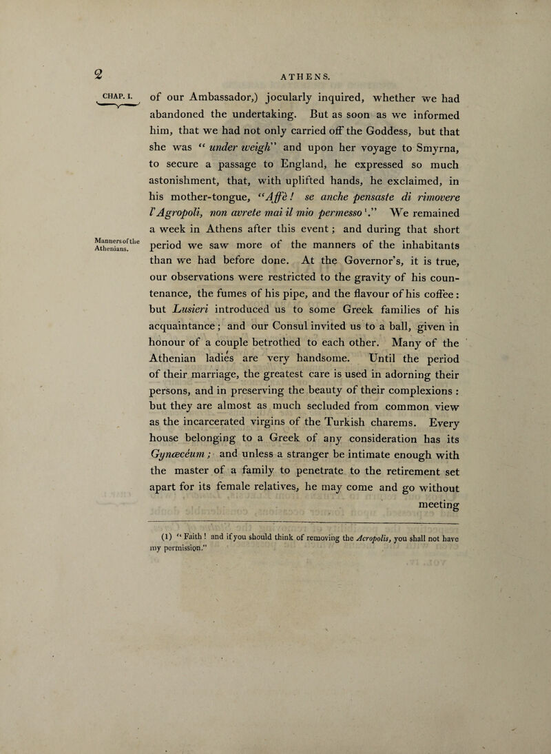 2 • CHAyP' lj our Ambassador,) jocularly inquired, whether we had abandoned the undertaking. But as soon as we informed him, that we had not only carried off the Goddess, but that she was “ under weigh” and upon her voyage to Smyrna, to secure a passage to England, he expressed so much astonishment, that, with uplifted hands, he exclaimed, in his mother-tongue, “Affe! se anche pensaste di rimovere V A gropoli, non avrete mai il mio permesso V* We remained a week in Athens after this event; and during that short Athlnkns^1*6 period we saw more of the manners of the inhabitants than we had before done. At the Governor’s, it is true, our observations were restricted to the gravity of his coun¬ tenance, the fumes of his pipe, and the flavour of his coffee : but Lusieri introduced us to some Greek families of his acquaintance; and our Consul invited us to a ball, given in honour of a couple betrothed to each other. Many of the Athenian ladies are very handsome. Until the period of their marriage, the greatest care is used in adorning their persons, and in preserving the beauty of their complexions : but they are almost as much secluded from common view as the incarcerated virgins of the Turkish charems. Every house belonging to a Greek of any consideration has its Gynceceum ; and unless a stranger be intimate enough with the master of a family to penetrate to the retirement set apart for its female relatives, he may come and go without meeting (l) “ Faith ! and if you should think of removing the Acropolis, you shall not have my permission.” f.
